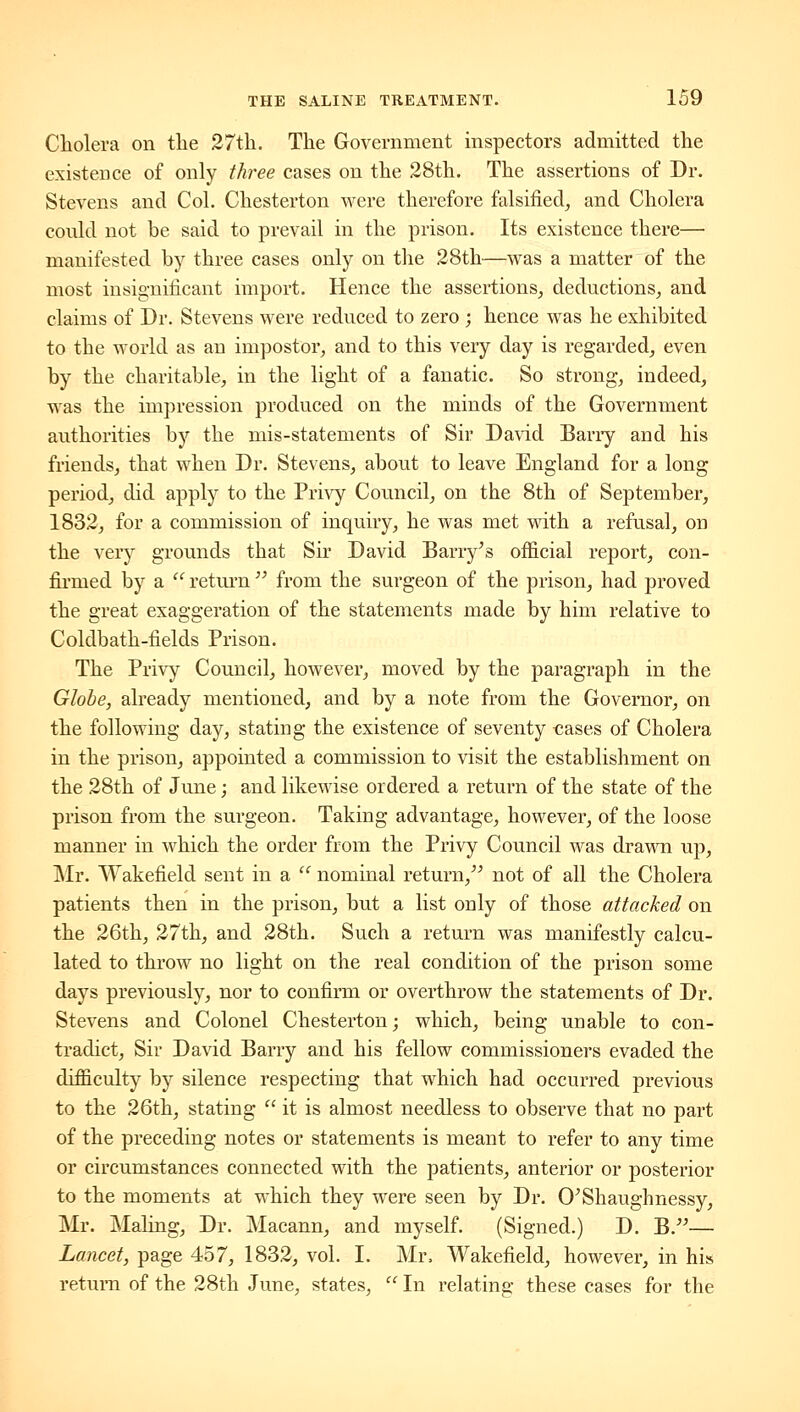 Cliolera on tlie 27th. The Government inspectors admitted the existence of only three cases on the 28th. The assertions of Dr. Stevens and Col. Chesterton were therefore falsified^ and Cholera could not be said to prevail in the prison. Its existence there— manifested by three cases only on the 28th—was a matter of the most insignificant import. Hence the assertions_, deductions, and claims of Dr. Stevens were reduced to zero ; hence was he exhibited to the world as an impostor, and to this very day is regarded, even by the charitable, in the light of a fanatic. So strong, indeed, was the impression produced on the minds of the Government authorities by the mis-statements of Sir Da\dd Bariy and his friends, that when Dr. Stevens, about to leave England for a long period, did apply to the Privy Council, on the 8th of September, 1832, for a commission of inquiry, he was met with a refusal, on the Yevj grounds that Sir David Barry^s official report, con- fii-med by a  return  from the surgeon of the prison, had proved the great exaggeration of the statements made by him relative to Coldbath-fields Prison. The Privy Council, however, moved by the paragraph in the Globe, already mentioned, and by a note from the Governor, on the following day, stating the existence of seventy €ases of Cholera in the prison, appointed a commission to visit the establishment on the 28th of June; and likewise ordered a return of the state of the prison from the surgeon. Taking advantage, however, of the loose manner in which the order from the Privy Council was drawn up, ]\Ir. Wakefield sent in a  nominal return, not of all the Cholera patients then in the prison, but a list only of those attacked on the 26th, 27th, and 28th. Such a return was manifestly calcu- lated to throw no light on the real condition of the prison some days previously, nor to confirm or overthrow the statements of Dr. Stevens and Colonel Chesterton; which, being unable to con- tradict. Sir David Barry and his fellow commissioners evaded the difficulty by silence respecting that which had occurred previous to the 26th, stating  it is almost needless to observe that no part of the preceding notes or statements is meant to refer to any time or circumstances connected with the patients, anterior or posterior to the moments at w^hich they were seen by Dr. O^Shaughnessy, Mr. Maling, Dr. Macann, and myself. (Signed.) D. B.— Lancet, page 457, 1832, vol. I. Mr. Wakefield, however, in his return of the 28th June, states,  In relating these cases for the