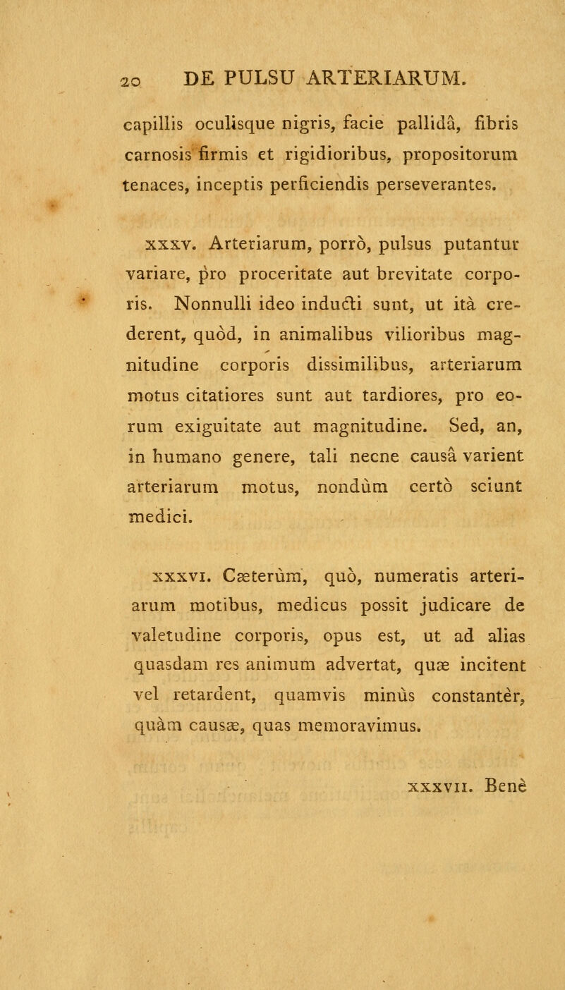 capillis oculisque nigris, facie pallida, fibris carnosis iirmis et rigidioribus, propositorum tenaces, inceptis perficiendis perseverantes. XXXV. Arteriarum, porro, pulsus putantur variare, pro proceritate aut brevitate corpo- ris. Nonnulli ideo indudti sunt, ut ita cre- derent, quod, in animalibus vilioribus mag- nitudine corporis dissimilibus, arteriarum motus citatiores sunt aut tardiores, pro eo- rum exiguitate aut magnitudine. Sed, an, in humano genere, tali necne causa varient arteriarum motus, nondum certo sciunt medici. XXXVI. Caeterum, quo, numeratis arteri- arum motibus, medicus possit judicare de valetudine corporis, opus est, ut ad alias quasdam res animum advertat, quae incitent vel retardent, quamvis minus constanter, quam caus^, quas memoravimus* XXXVII. Bene