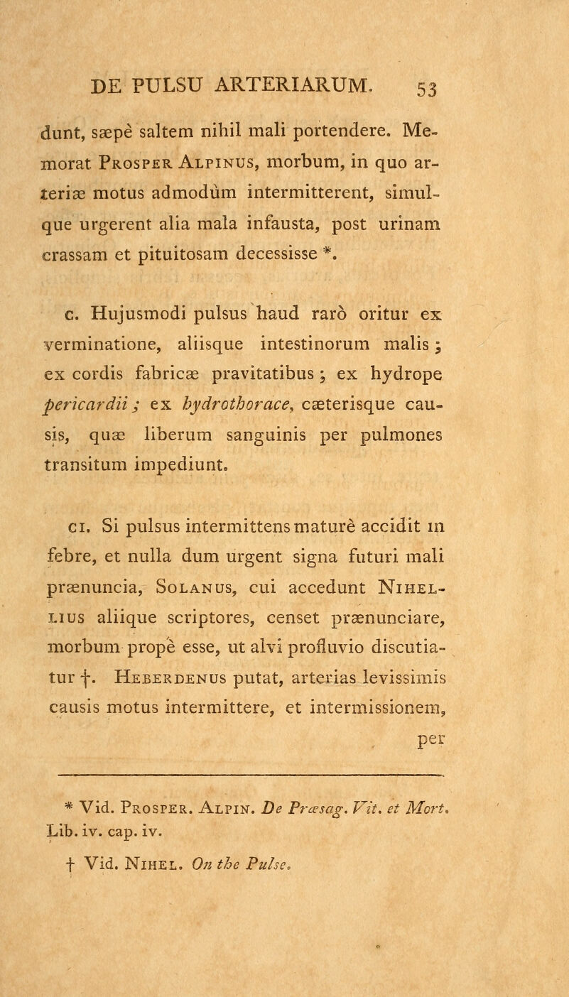 dunt, saepe saltem nihil mali portendere. Me- morat Prosper Alpinus, morbum, in quo ar- teriae motus admodum intermitterent, simul= que urgerent alia mala infausta, post urinam crassam et pituitosam decessisse *. c. Hujusmodi pulsus haud raro oritur ex verminatione, aliisque intestinorum malis; ex cordis fabricae pravitatibus; ex hydrope pericardii; ex hydrothorace, caeterisque cau- sis, quas liberum sanguinis per pulmones transitum impediunt. ci. Si pulsus intermittensmature accidit in febre, et nulla dum urgent signa futuri mali pr^nuncia, Solanus, cui accedunt Nihel- Lius aliique scriptores, censet praenunciare, morbum prope esse, ut alvi profiuvio discutia- tur -j-. Heberdenus putat, arterias levissimis causis motus intermittere, et intermissionem, per * Vid. Prosper. Alpin. De Pnesag. Vit, et Mort. Lib. iv. cap. iv. t Vid. NlHEL. On the Pulse.