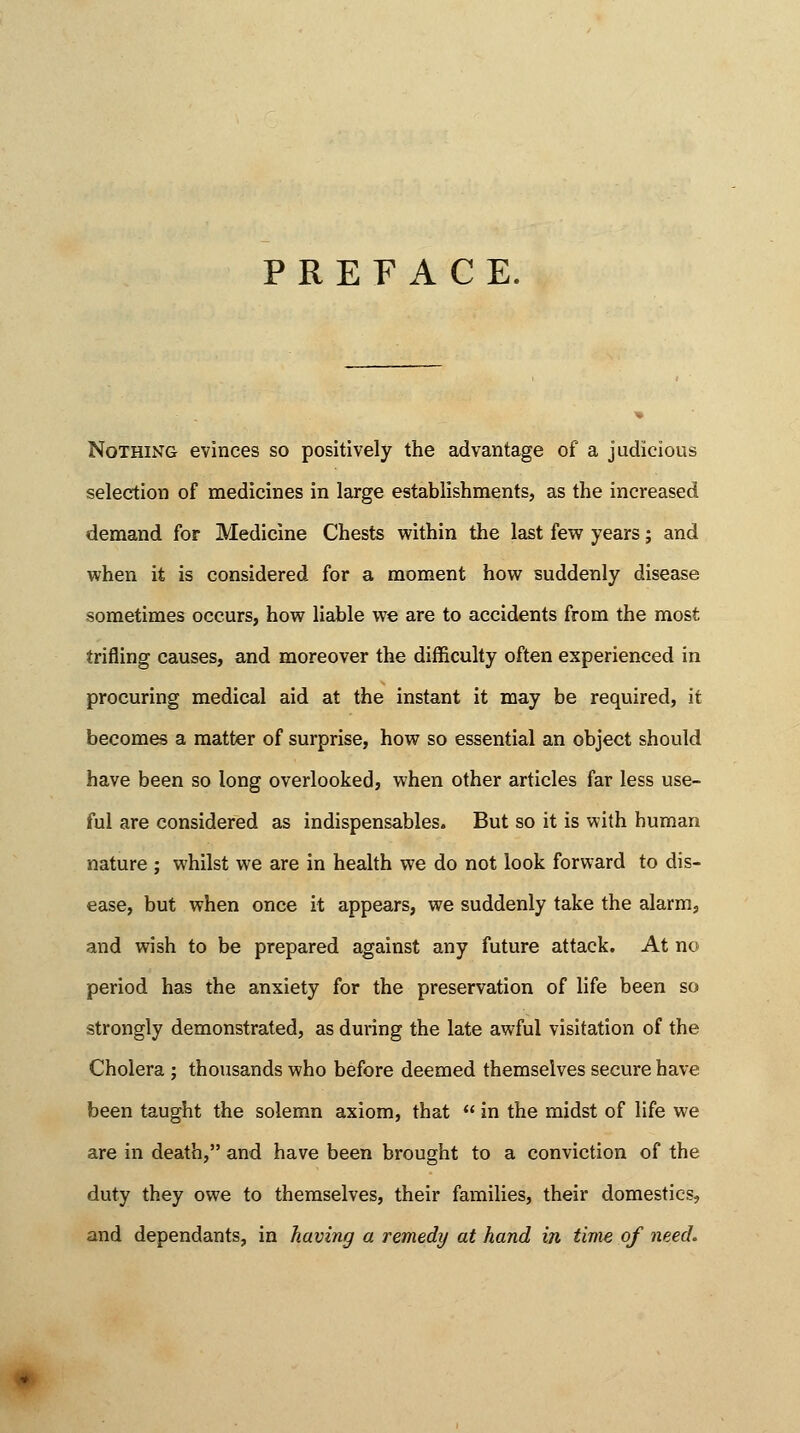 PREFACE. Nothing evinces so positively the advantage of a judicious selection of medicines in large establishments, as the increased demand for Medicine Chests within the last few years j and when it is considered for a moment how suddenly disease sometimes occurs, how liable we are to accidents from the most trifling causes, and moreover the difficulty often experienced in procuring medical aid at the instant it may be required, it becomes a matter of surprise, how so essential an object should have been so long overlooked, when other articles far less use- ful are considered as indispensables. But so it is with human nature ; whilst we are in health we do not look forward to dis- ease, but when once it appears, we suddenly take the alarm, and wish to be prepared against any future attack. At no period has the anxiety for the preservation of life been so strongly demonstrated, as during the late awful visitation of the Cholera ; thousands who before deemed themselves secure have been taught the solemn axiom, that  in the midst of life we are in death, and have been brought to a conviction of the duty they owe to themselves, their families, their domestics, and dependants, in having a remedy at hand in time of need.