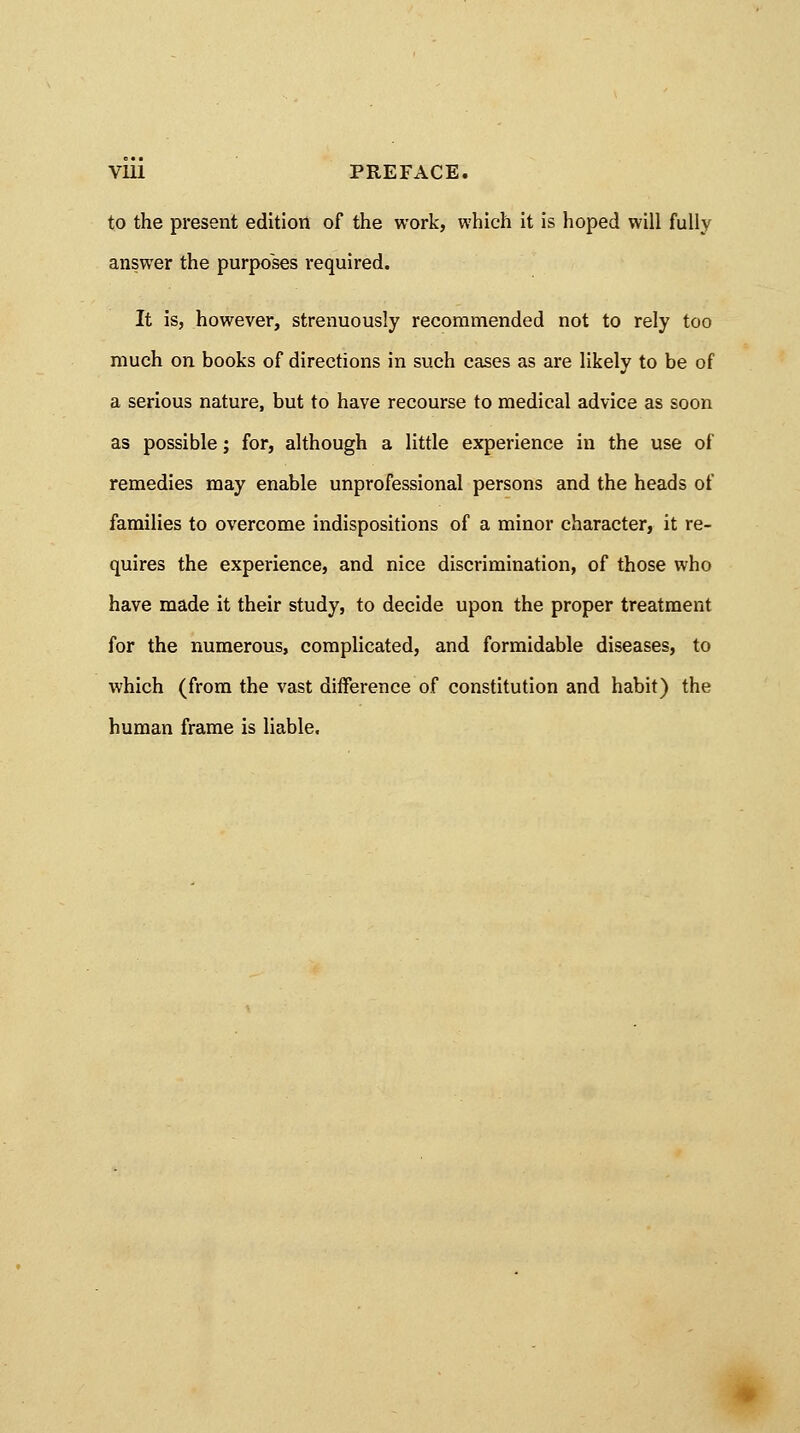 to the present edition of the work, which it is hoped will fully answer the purposes required. It is, however, strenuously recommended not to rely too much on books of directions in such cases as are likely to be of a serious nature, but to have recourse to medical advice as soon as possible; for, although a little experience in the use of remedies may enable unprofessional persons and the heads of families to overcome indispositions of a minor character, it re- quires the experience, and nice discrimination, of those who have made it their study, to decide upon the proper treatment for the numerous, complicated, and formidable diseases, to which (from the vast difference of constitution and habit) the human frame is liable.