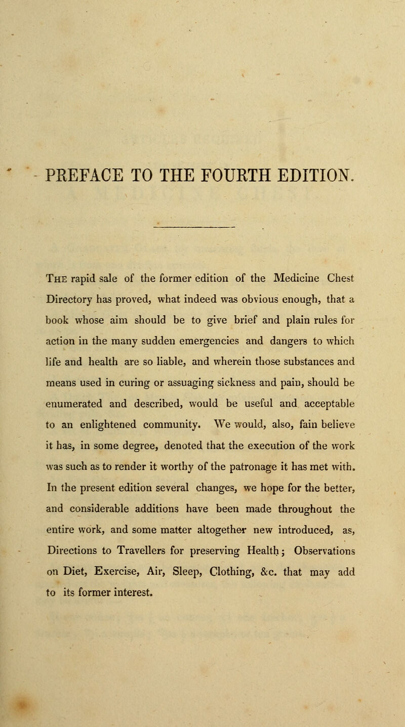 PREFACE TO THE FOURTH EDITION. The rapid sale of the former edition of the Medicine Chest Directory has proved, what indeed was obvious enough, that a book whose aim should be to give brief and plain rules for action in the many sudden emergencies and dangei'8 to which life and health are so liable, and wherein those substances and means used in curing or assuaging sickness and pain, should be enumerated and described, would be useful and acceptable to an enlightened community. We would, also, fain believe it has, in some degree, denoted that the execution of the work was such as to render it worthy of the patronage it has met with. In the present edition several changes, we hope for the better, and considerable additions have been made throughout the entire work, and some matter altogether new introduced, as, Directions to Travellers for preserving Health; Observations on Diet, Exercise, Air, Sleep, Clothing, &c. that may add to its former interest.