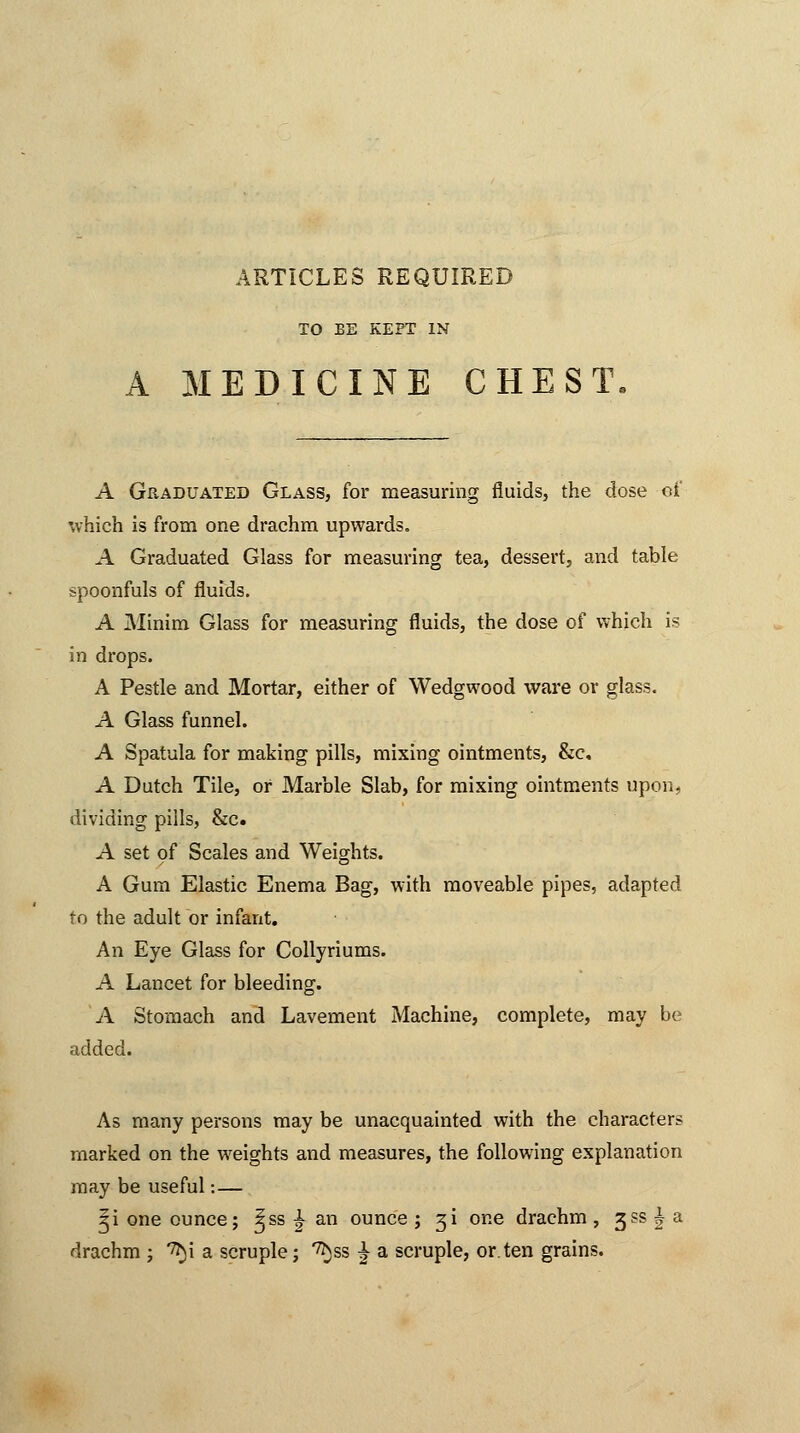 ARTICLES REQUIRED TO BE KEPT IN A MEDICINE CHEST A Graduated Glass, for measuring fluids, the dose of which is from one drachm upwards. A Graduated Glass for measuring tea, dessert, and table spoonfuls of fluids. A Minim Glass for measuring fluids, the dose of which is in drops. A Pestle and Mortar, either of Wedgwood ware or glass. A Glass funnel. A Spatula for making pills, mixing ointments, &c, A Dutch Tile, or Marble Slab, for mixing ointments upon, dividing pills, &c. A set of Scales and Weights. A Gum Elastic Enema Bag, with moveable pipes, adapted to the adult or infant. An Eye Glass for Collyriums. A Lancet for bleeding. A Stomach and Lavement Machine, complete, may be added. As many persons may be unacquainted with the characters marked on the weights and measures, the following explanation may be useful: — ^i one ounce; ^ss £ an ounce; 31 one drachm, 3?s|a drachm ; *^i a scruple; ^ss £ a scruple, or. ten grains.