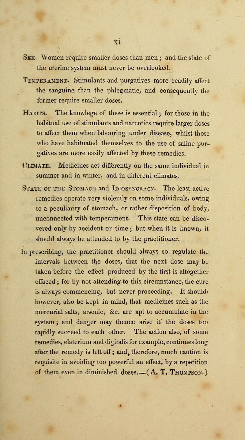 XI Sex. Women require smaller doses than men; and the state of the uterine system must never be overlooked. Temperament. Stimulants and purgatives more readily affect the sanguine than the phlegmatic, and consequently the former require smaller doses. Habits. The knowlege of these is essential; for those in the habitual use of stimulants and narcotics require larger doses to affect them when labouring under disease, whilst those who have habituated themselves to the use of saline pur- gatives are more easily affected by these remedies. Climate. Medicines act differently on the same individual in summer and in winter, and in different climates. State of the Stomach and Idiosyncracy. The least active remedies operate very violently on some individuals, owing to a peculiarity of stomach, or rather disposition of body, unconnected with temperament. This state can be disco- vered only by accident or time; but when it is known, it should always be attended to by the practitioner. In prescribing, the practitioner should always so regulate the intervals between the doses, that the next dose may be taken before the effect produced by the first is altogether effaced; for by not attending to this circumstance, the cure is always commencing, but never proceeding. It should? however, also be kept in mind, that medicines such as the mercurial salts, arsenic, &c. are apt to accumulate in the system; and danger may thence arise if the doses too rapidly succeed to each other. The action also, of some remedies, elaterium and digitalis for example, continues long after the remedy is left off; and, therefore, much caution is requisite in avoiding too powerful an effect, by a repetition of them even in diminished doses (A. T. Thompson.)