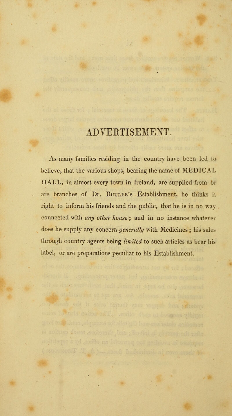 ADVERTISEMENT. As many families residing in the country have been led to believe, that the various shops, bearing the name of MEDICAL HALL, in almost every town in Ireland, are supplied from 6r are branches of Dr. Butler's Establishment, he thinks it right to inform his friends and the public, that he is in no way connected with any other house; and in no instance whatever does he supply any concern generally with Medicines; his sales through country agents being limited to such articles as bear his label, or are preparations peculiar to his Establishment.