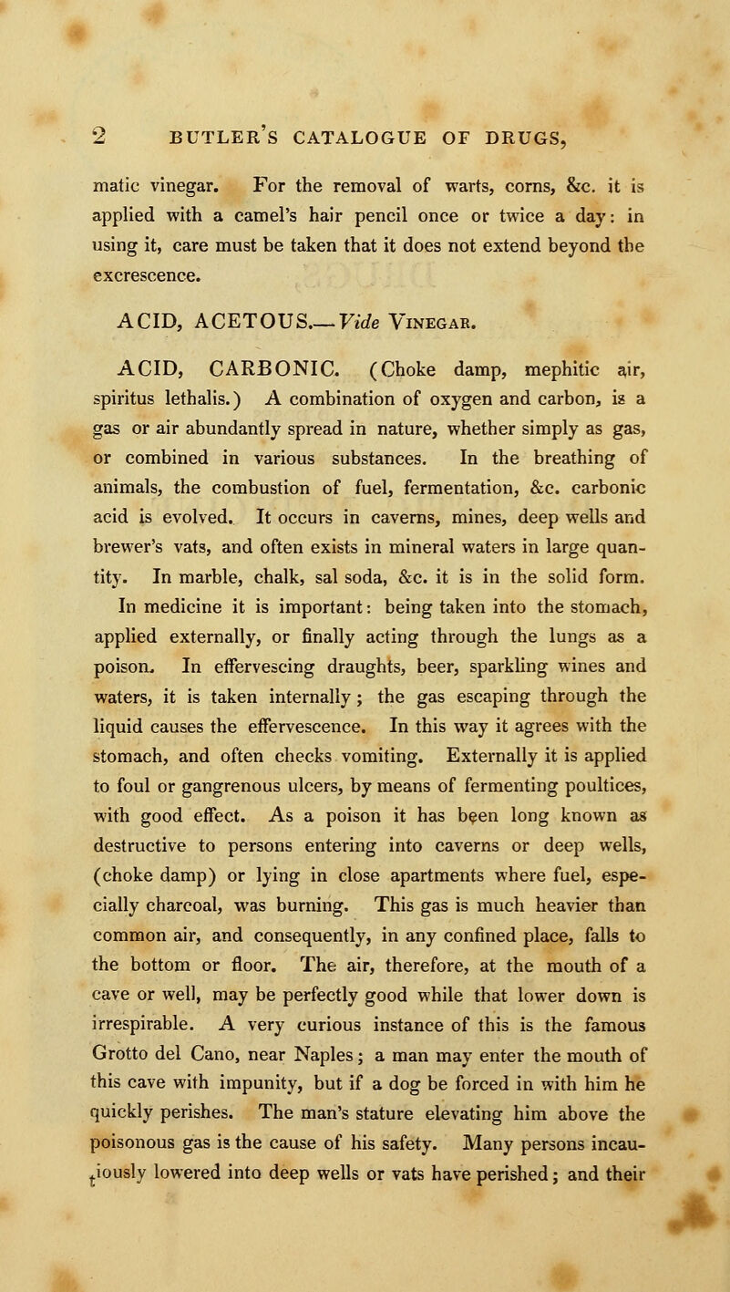 matic vinegar. For the removal of warts, corns, &c. it is applied with a camel's hair pencil once or twice a day: in using it, care must be taken that it does not extend beyond the excrescence. ACID, ACETOUS.— Vide Vinegar. ACID, CARBONIC. (Choke damp, mephitic air, spiritus lethalis.) A combination of oxygen and carbon, is a gas or air abundantly spread in nature, whether simply as gas, or combined in various substances. In the breathing of animals, the combustion of fuel, fermentation, &c. carbonic acid is evolved. It occurs in caverns, mines, deep wells and brewer's vats, and often exists in mineral waters in large quan- tity. In marble, chalk, sal soda, &c. it is in the solid form. In medicine it is important: being taken into the stomach, applied externally, or finally acting through the lungs as a poison. In effervescing draughts, beer, sparkling wines and waters, it is taken internally; the gas escaping through the liquid causes the effervescence. In this way it agrees with the stomach, and often checks vomiting. Externally it is applied to foul or gangrenous ulcers, by means of fermenting poultices, with good effect. As a poison it has been long known as destructive to persons entering into caverns or deep wells, (choke damp) or lying in close apartments where fuel, espe- cially charcoal, was burning. This gas is much heavier than common air, and consequently, in any confined place, falls to the bottom or floor. The air, therefore, at the mouth of a cave or well, may be perfectly good while that lower down is irrespirable. A very curious instance of this is the famous Grotto del Cano, near Naples; a man may enter the mouth of this cave with impunity, but if a dog be forced in with him he quickly perishes. The man's stature elevating him above the poisonous gas is the cause of his safety. Many persons incau- tiously lowered into deep wells or vats have perished; and their