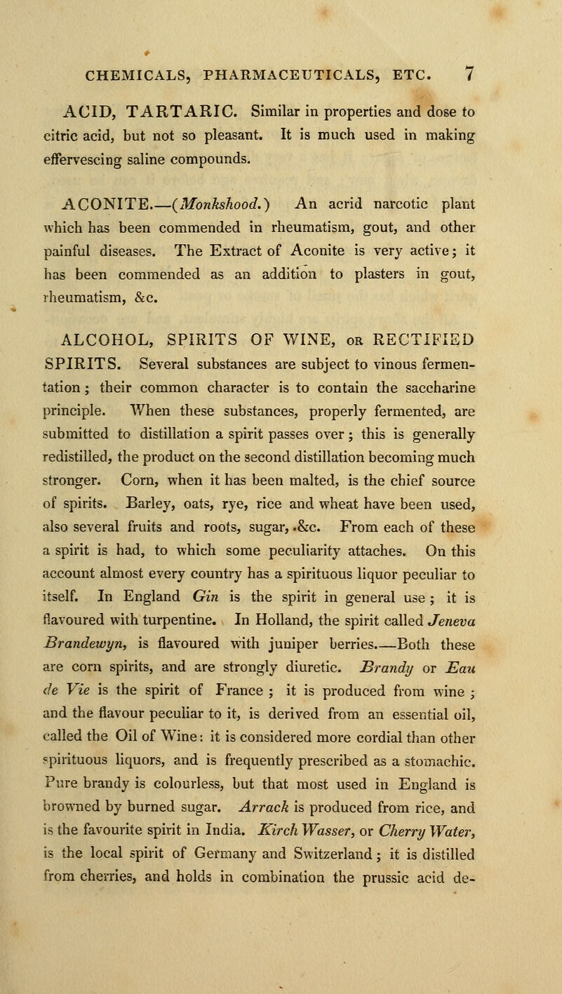 ACID, TARTARIC. Similar in properties and dose to citric acid, but not so pleasant. It is much used in making effervescing saline compounds. ACONITE {Monkshood.) An acrid narcotic plant which has been commended in rheumatism, gout, and other painful diseases. The Extract of Aconite is very active; it has been commended as an addition to plasters in gout, rheumatism, &c. ALCOHOL, SPIRITS OF WINE, or RECTIFIED SPIRITS. Several substances are subject to vinous fermen- tation ; their common character is to contain the saccharine principle. When these substances, properly fermented, are submitted to distillation a spirit passes over; this is generally redistilled, the product on the second distillation becoming much stronger. Corn, when it has been malted, is the chief source of spirits. Barley, oats, rye, rice and wheat have been used, also several fruits and roots, sugar, .&c. From each of these a spirit is had, to which some peculiarity attaches. On this account almost every country has a spirituous liquor peculiar to itself. In England Gin is the spirit in general use ; it is flavoured with turpentine. In Holland, the spirit called Jeneva Brandewyn, is flavoured with juniper berries Both these are corn spirits, and are strongly diuretic. Brandy or JEau de Vie is the spirit of France ; it is produced from wine ; and the flavour peculiar to it, is derived from an essential oil, called the Oil of Wine: it is considered more cordial than other spirituous liquors, and is frequently prescribed as a stomachic. Pure brandy is colourless, but that most used in England is browned by burned sugar. Arrack is produced from rice, and is the favourite spirit in India. Kirch Wasser, or Cherry Water, is the local spirit of Germany and Switzerland; it is distilled from cherries, and holds in combination the prussic acid de-