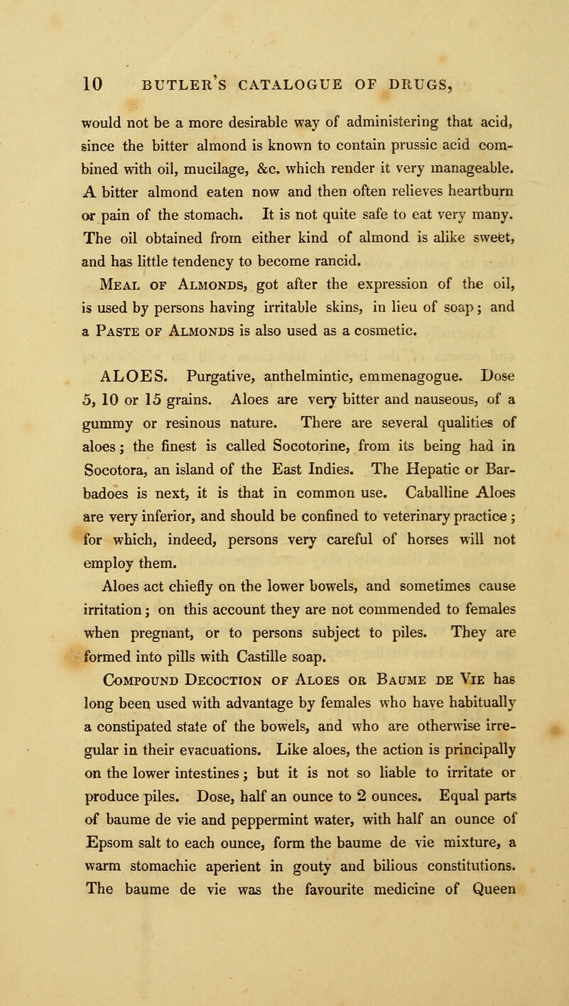 would not be a more desirable way of administering that acid, since the bitter almond is known to contain prussic acid com- bined with oil, mucilage, &c. which render it very manageable. A bitter almond eaten now and then often relieves heartburn or pain of the stomach. It is not quite safe to eat very many. The oil obtained from either kind of almond is alike sweet, and has little tendency to become rancid. Meal of Almonds, got after the expression of the oil, is used by persons having irritable skins, in lieu of soap ; and a Paste of Almonds is also used as a cosmetic. ALOES. Purgative, anthelmintic, emmenagogue. Dose 5, 10 or 15 grains. Aloes are very bitter and nauseous, of a gummy or resinous nature. There are several qualities of aloes; the finest is called Socotorine, from its being had in Socotora, an island of the East Indies. The Hepatic or Bar- badoes is next, it is that in common use. Cabal line Aloes are very inferior, and should be confined to veterinary practice; for which, indeed, persons very careful of horses will not employ them. Aloes act chiefly on the lower bowels, and sometimes cause irritation j on this account they are not commended to females when pregnant, or to persons subject to piles. They are formed into pills with Castille soap. Compound Decoction of Aloes or Baume de Vie has long been used with advantage by females who have habitually a constipated state of the bowels, and who are otherwise irre- gular in their evacuations. Like aloes, the action is principally on the lower intestines; but it is not so liable to irritate or produce piles. Dose, half an ounce to 2 ounces. Equal parts of baume de vie and peppermint water, with half an ounce of Epsom salt to each ounce, form the baume de vie mixture, a warm stomachic aperient in gouty and bilious constitutions. The baume de vie was the favourite medicine of Queen