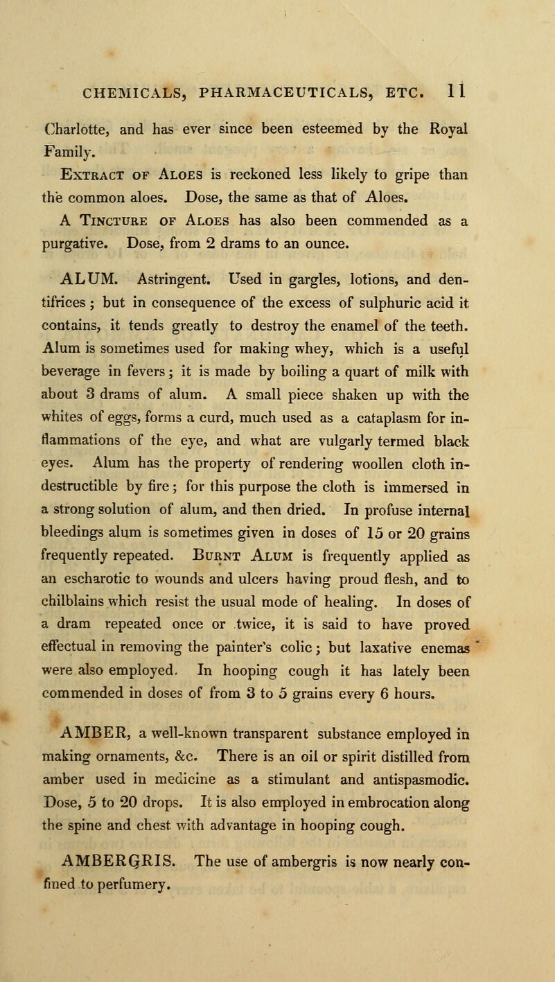 Charlotte, and has ever since been esteemed by the Royal Family. Extract of Aloes is reckoned less likely to gripe than the common aloes. Dose, the same as that of Aloes. A Tincture of Aloes has also been commended as a purgative. Dose, from 2 drams to an ounce. ALUM. Astringent. Used in gargles, lotions, and den- tifrices ; but in consequence of the excess of sulphuric acid it. contains, it tends greatly to destroy the enamel of the teeth. Alum is sometimes used for making whey, which is a useful beverage in fevers; it is made by boiling a quart of milk with about 3 drams of alum. A small piece shaken up with the whites of eggs, forms a curd, much used as a cataplasm for in- flammations of the eye, and what are vulgarly termed black eyes. Alum has the property of rendering woollen cloth in- destructible by fire; for this purpose the cloth is immersed in a strong solution of alum, and then dried. In profuse internal bleedings alum is sometimes given in doses of 15 or 20 grains frequently repeated. Burnt Alum is frequently applied as an escharotic to wounds and ulcers having proud flesh, and to chilblains which resist the usual mode of healing. In doses of a dram repeated once or twice, it is said to have proved effectual in removing the painter's colic; but laxative enemas were also employed. In hooping cough it has lately been commended in doses of from 3 to 5 grains every 6 hours. AMBER, a well-known transparent substance employed in making ornaments, &c. There is an oil or spirit distilled from amber used in medicine as a stimulant and antispasmodic. Dose, 5 to 20 drops. It is also employed in embrocation along the spine and chest with advantage in hooping cough. AMBERQRIS. The use of ambergris is now nearly con- fined to perfumery.