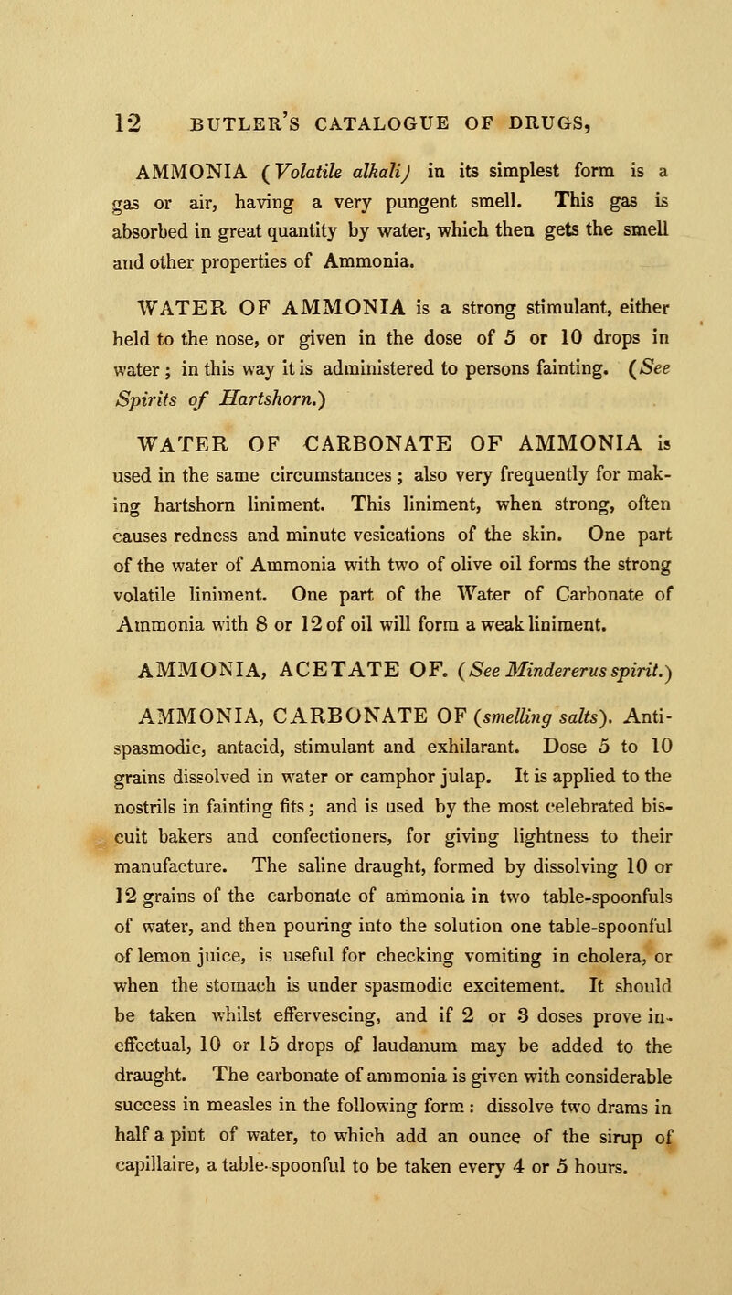 AMMONIA (Volatile alkali J in its simplest form is a gas or air, having a very pungent smell. This gas is absorbed in great quantity by water, which then gets the smell and other properties of Ammonia. WATER OF AMMONIA is a strong stimulant, either held to the nose, or given in the dose of 5 or 10 drops in water ; in this way it is administered to persons fainting. (See Spirits of Hartshorn.) WATER OF CARBONATE OF AMMONIA is used in the same circumstances ; also very frequently for mak- ing hartshorn liniment. This liniment, when strong, often causes redness and minute vesications of the skin. One part of the water of Ammonia with two of olive oil forms the strong volatile liniment. One part of the Water of Carbonate of Ammonia with 8 or 12 of oil will form a weak liniment. AMMONIA, ACETATE OF. (See Mindererusspirit.) AMMONIA, CARBONATE OF (smelling salts). Anti- spasmodic, antacid, stimulant and exhilarant. Dose 5 to 10 grains dissolved in water or camphor julap. It is applied to the nostrils in fainting fits; and is used by the most celebrated bis- cuit bakers and confectioners, for giving lightness to their manufacture. The saline draught, formed by dissolving 10 or 12 grains of the carbonate of ammonia in two table-spoonfuls of water, and then pouring into the solution one table-spoonful of lemon juice, is useful for checking vomiting in cholera, or when the stomach is under spasmodic excitement. It should be taken whilst effervescing, and if 2 or 3 doses prove in- effectual, 10 or 15 drops of laudanum may be added to the draught. The carbonate of ammonia is given with considerable success in measles in the following form : dissolve two drams in half a pint of water, to which add an ounce of the sirup of capillaire, a table- spoonful to be taken every 4 or 5 hours.