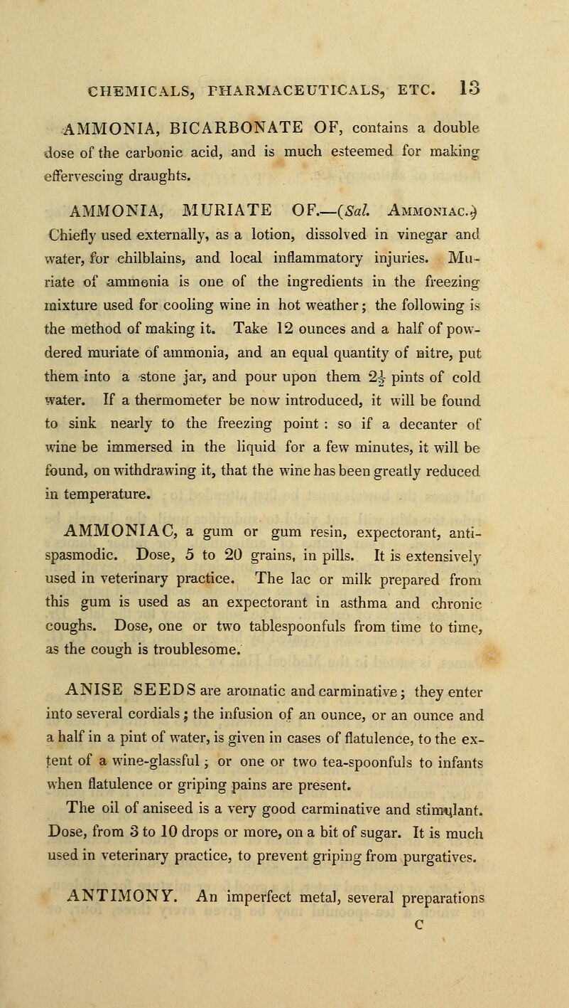 AMMONIA, BICARBONATE OF, contains a double dose of the carbonic acid, and is much esteemed for making effervescing draughts. AMMONIA, MURIATE OF.—(Sal Ammoniac.,) Chiefly used externally, as a lotion, dissolved in vinegar and water, for chilblains, and local inflammatory injuries. Mu- riate of ammonia is one of the ingredients in the freezing mixture used for cooling wine in hot weather; the following i^ the method of making it. Take 12 ounces and a half of pow- dered muriate of ammonia, and an equal quantity of nitre, put them into a stone jar, and pour upon them 2|- pints of cold water. If a thermometer be now introduced, it will be found to sink nearly to the freezing point : so if a decanter of wine be immersed in the liquid for a few minutes, it will be found, on withdrawing it, that the wine has been greatly reduced in temperature. AMMONIAC, a gum or gum resin, expectorant, anti- spasmodic. Dose, 5 to 20 grains, in pills. It is extensively used in veterinary practice. The lac or milk prepared from this gum is used as an expectorant in asthma and chronic coughs. Dose, one or two tablespoonfuls from time to time, as the cough is troublesome. ANISE SEEDS are aromatic and carminative; they enter into several cordials; the infusion of an ounce, or an ounce and a half in a pint of water, is given in cases of flatulence, to the ex- tent of a wine-glassful j or one or two tea-spoonfuls to infants when flatulence or griping pains are present. The oil of aniseed is a very good carminative and stimulant. Dose, from 3 to 10 drops or more, on a bit of sugar. It is much used in veterinary practice, to prevent griping from purgatives. ANTIMONY. An imperfect metal, several preparations C