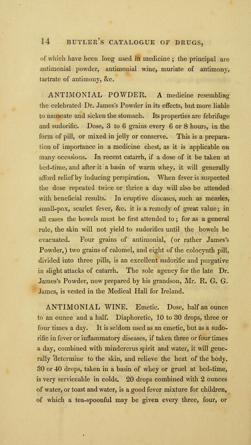 of which have been long used in medicine ; the principal are antimonial powder, antiraonial wine, muriate of antimony, tartrate of antimony, &c. ANTIMONIAL POWDER. A medicine resembling the celebrated Dr. James's Powder in its effects, but more liable to nauseate and sicken the stomach. Its properties are febrifuge and sudorific. Dose, 3 to 6 grains every 6 or 8 hours, in the form of pill, or mixed in jelly or conserve. This is a prepara- tion of importance in a medicine chest, as it is applicable on many occasions. In recent catarrh, if a dose of it be taken at bed-time, and after it a basin of warm whey, it will generally afford relief by inducing perspiration. When fever is suspected the dose repeated twice or thrice a day will also be attended with beneficial results. In eruptive diseases, such as measles, small-pox, scarlet fever, &c. it is a remedy of great value; in all cases the bowels must be first attended to; for as a general rule, the skin will not yield to sudorifics until the bowels be evacuated. Four grains of antimonial, (or rather James's Powder,) two grains of calomel, and eight of the colocynth pill, divided into three pills, is an excellent sudorific and purgative in slight attacks of catarrh. The sole agency for the late Dr. James's Powder, now prepared by his grandson, Mr. R. G. G. James, is vested in the Medical Hall for Ireland. ANTIMONIAL WINE. Emetic. Dose, half an ounce to an ounce and a half. Diaphoretic, 10 to 30 drops, three or four times a day. It is seldom used as an emetic, but as a sudo- rific in fever or inflammatory diseases, if taken three or four times a day, combined with mindererus spirit and water, it will gene- rally determine to the skin, and relieve the heat of the body. 30 or 40 drops, taken in a basin of whey or gruel at bed-time, is very serviceable in colds. 20 drops combined with 2 ounces of water, or toast and water, is a good fever mixture for children, of which a tea-spoonful may be given every three, four, or