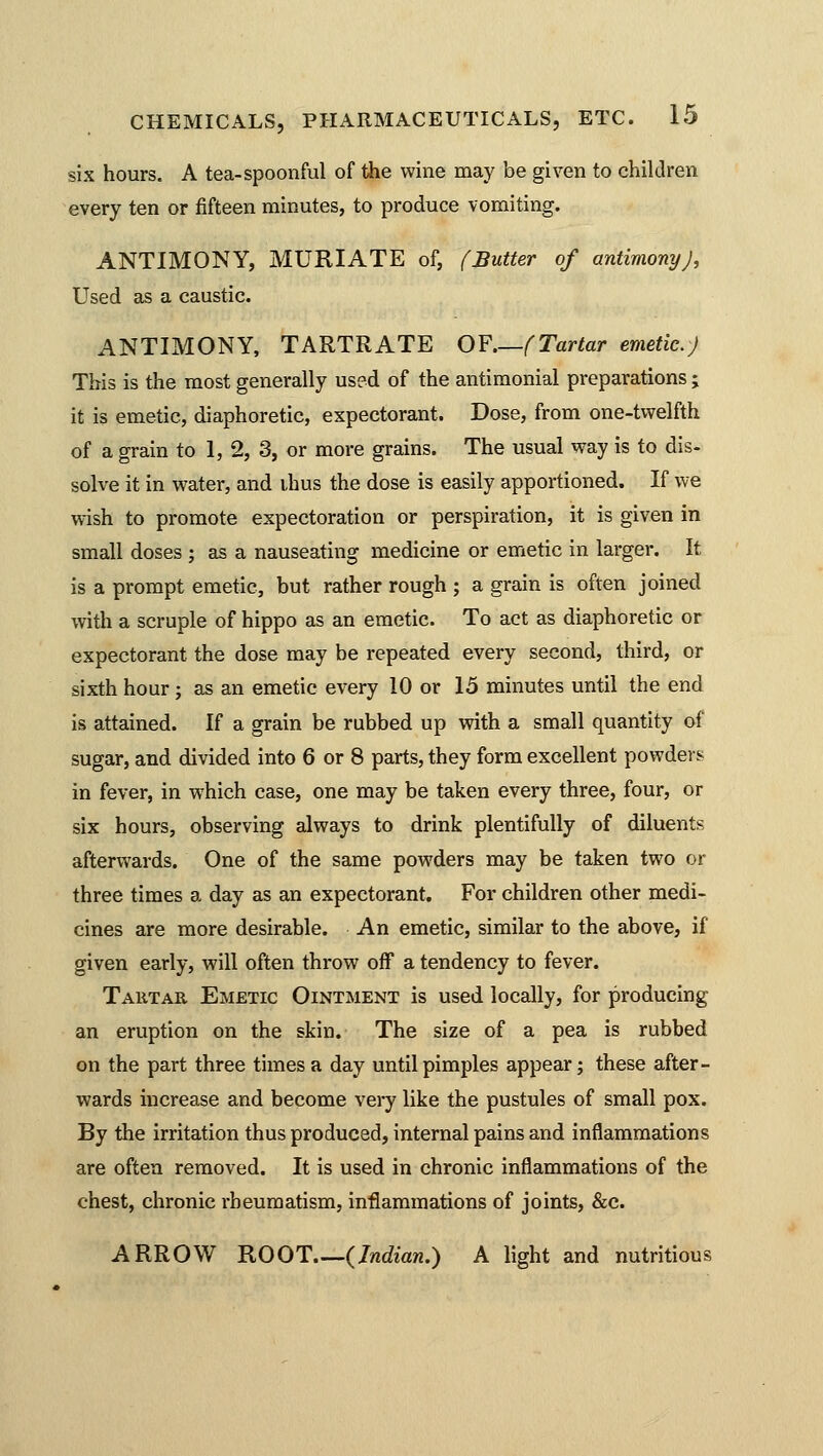 six hours. A tea-spoonful of the wine may be given to children every ten or fifteen minutes, to produce vomiting. ANTIMONY, MURIATE of, (Butter of antimony), Used as a caustic. ANTIMONY, TARTRATE OF (Tartar emetic.) This is the most generally used of the antimonial preparations; it is emetic, diaphoretic, expectorant. Dose, from one-twelfth of a grain to 1, 2, 3, or more grains. The usual way is to dis- solve it in water, and ihus the dose is easily apportioned. If we wish to promote expectoration or perspiration, it is given in small doses ; as a nauseating medicine or emetic in larger. It is a prompt emetic, but rather rough ; a grain is often joined with a scruple of hippo as an emetic. To act as diaphoretic or expectorant the dose may be repeated every second, third, or sixth hour; as an emetic every 10 or 15 minutes until the end is attained. If a grain be rubbed up with a small quantity of sugar, and divided into 6 or 8 parts, they form excellent powders in fever, in which case, one may be taken every three, four, or six hours, observing always to drink plentifully of diluents afterwards. One of the same powders may be taken two or three times a day as an expectorant. For children other medi- cines are more desirable. An emetic, similar to the above, if given early, will often throw off a tendency to fever. Tartar Emetic Ointment is used locally, for producing an eruption on the skin. The size of a pea is rubbed on the part three times a day until pimples appear; these after- wards increase and become very like the pustules of small pox. By the irritation thus produced, internal pains and inflammations are often removed. It is used in chronic inflammations of the chest, chronic rheumatism, inflammations of joints, &c. ARROW ROOT {Indian.) A light and nutritious