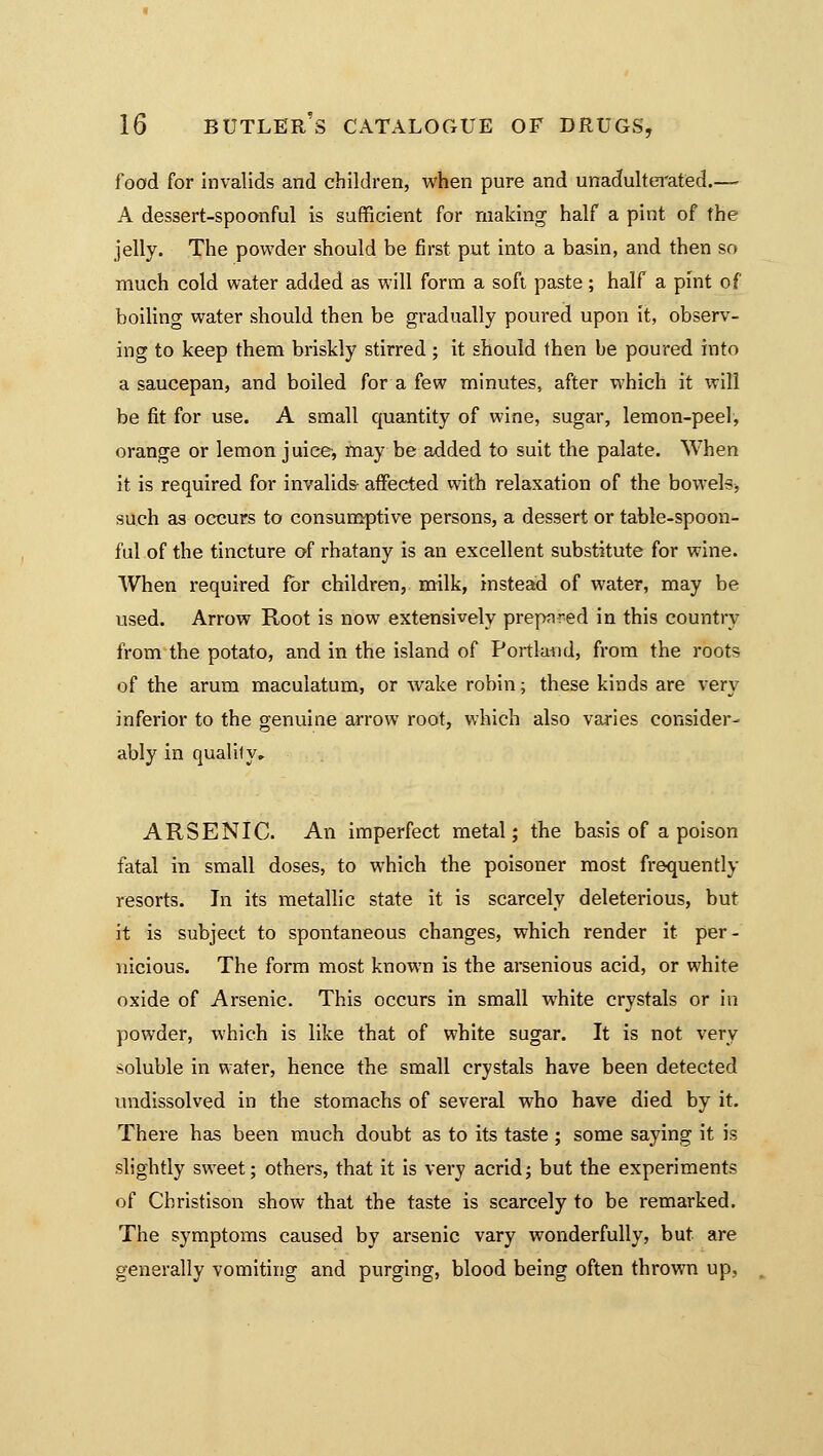 food for invalids and children, when pure and unadulterated.— A dessert-spoonful is sufficient for making half a pint of the jelly. The powder should be first put into a basin, and then so much cold water added as will form a soft paste; half a pint of boiling water should then be gradually poured upon it, observ- ing to keep them briskly stirred; it should then be poured into a saucepan, and boiled for a few minutes, after which it will be fit for use. A small quantity of wine, sugar, lemon-peel, orange or lemon juice, may be added to suit the palate. When it is required for invalids- affected with relaxation of the bowels, such as occurs to consumptive persons, a dessert or table-spoon- ful of the tincture of rhatany is an excellent substitute for wine. When required for children, milk, instead of water, may be used. Arrow Root is now extensively prep^ed in this country from the potato, and in the island of Portland, from the roots of the arum maculatum, or wake robin; these kinds are very inferior to the genuine arrow root, which also varies consider- ably in qualify, ARSENIC. An imperfect metal; the basis of a poison fatal in small doses, to which the poisoner most frequently resorts. In its metallic state it is scarcely deleterious, but it is subject to spontaneous changes, which render it per- nicious. The form most known is the arsenious acid, or white oxide of Arsenic. This occurs in small white crystals or in powder, which is like that of white sugar. It is not very soluble in water, hence the small crystals have been detected undissolved in the stomachs of several who have died by it. There has been much doubt as to its taste ; some saying it is slightly sweet; others, that it is very acrid; but the experiments of Christison show that the taste is scarcely to be remarked. The symptoms caused by arsenic vary wonderfully, but are generally vomiting and purging, blood being often thrown up,