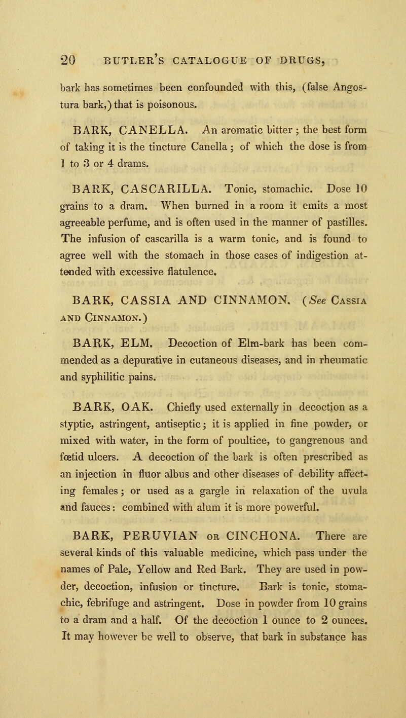 bark has sometimes been confounded with this, (false Angos- tura bark,) that is poisonous. BARK, CANELLA. An aromatic bitter ; the best form of taking it is the tincture Canella; of which the dose is from 1 to 3 or 4 drams. BARK, CASCARILLA. Tonic, stomachic. Dose 10 grains to a dram. When burned in a room it emits a most agreeable perfume, and is often used in the manner of pastilles. The infusion of cascarilla is a warm tonic, and is found to agree well with the stomach in those cases of indigestion at- tended with excessive flatulence. BARK, CASSIA AND CINNAMON. (See Cassia and Cinnamon.) BARK, ELM. Decoction of Elm-bark has been com- mended as a depurative in cutaneous diseases, and in rheumatic and syphilitic pains. BARK, OAK. Chiefly used externally in decoction as a styptic, astringent, antiseptic; it is applied in fine powder, or mixed with water, in the form of poultice, to gangrenous and foetid ulcers. A decoction of the bark is often prescribed as an injection in fluor albus and other diseases of debility affect- ing females; or used as a gargle in relaxation of the uvula and fauces: combined with alum it is more powerful. BARK, PERUVIAN or CINCHONA. There are several kinds of this valuable medicine, which pass under the names of Pale, Yellow and Red Bark. They are used in pow- der, decoction, infusion or tincture. Bark is tonic, stoma- chic, febrifuge and astringent. Dose in powder from 10 grains to a dram and a half. Of the decoction 1 ounce to 2 ounces. It may however be well to observe, that bark in substance has