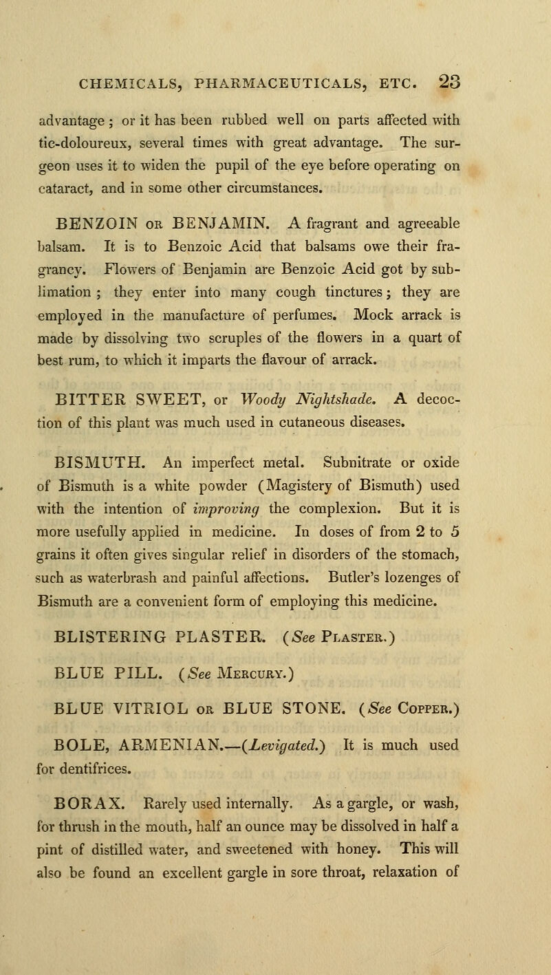 advantage ; or it has been rubbed well on parts affected with tie-doloureux, several times with great advantage. The sur- geon uses it to widen the pupil of the eye before operating on cataract, and in some other circumstances. BENZOIN or BENJAMIN. A fragrant and agreeable balsam. It is to Benzoic Acid that balsams owe their fra- grancy. Flowers of Benjamin are Benzoic Acid got by sub- limation ; they enter into many cough tinctures; they are employed in the manufacture of perfumes. Mock arrack is made by dissolving two scruples of the flowers in a quart of best rum, to which it imparts the flavour of arrack. BITTER SWEET, or Woody Nightshade. A decoc- tion of this plant was much used in cutaneous diseases. BISMUTH. An imperfect metal. Subnitrate or oxide of Bismuth is a white powder (Magistery of Bismuth) used with the intention of improving the complexion. But it is more usefully applied in medicine. In doses of from 2 to 5 grains it often gives singular relief in disorders of the stomach, such as waterbrash and painful affections. Butler's lozenges of Bismuth are a convenient form of employing this medicine. BLISTERING PLASTER. (See Plaster.) BLUE PILL. (See Mercury.) BLUE VITRIOL or BLUE STONE. (See Copper.) BOLE, ARMENIAN (Levigated.) It is much used for dentifrices. BORAX. Rarely used internally. As a gargle, or wash, for thrush in the mouth, half an ounce may be dissolved in half a pint of distilled water, and sweetened with honey. This will also be found an excellent gargle in sore throat, relaxation of