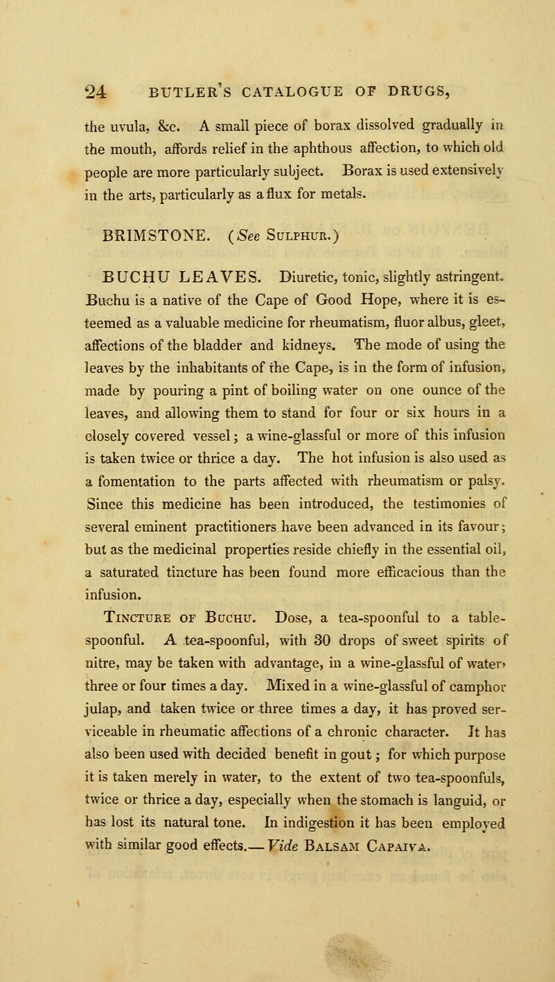 the uvula, &c. A small piece of borax dissolved gradually in the mouth, affords relief in the aphthous affection, to which old people are more particularly subject. Borax is used extensively in the arts, particularly as a flux for metals. BRIMSTONE. {See Sulphur.) B UCHU LE AVES. Diuretic, tonic, slightly astringent. Buchu is a native of the Cape of Good Hope, where it is es- teemed as a valuable medicine for rheumatism, fluor albus, gleet, affections of the bladder and kidneys. The mode of using the leaves by the inhabitants of the Cape, is in the form of infusion, made by pouring a pint of boiling water on one ounce of the leaves, and allowing them to stand for four or six hours in a closely covered vessel; a wine-glassful or more of this infusion is taken twice or thrice a day. The hot infusion is also used as a fomentation to the parts affected with rheumatism or palsy. Since this medicine has been introduced, the testimonies of several eminent practitioners have been advanced in its favour; but as the medicinal properties reside chiefly in the essential oil, a saturated tincture has been found more efficacious than the infusion. Tincture of Buchu. Dose, a tea-spoonful to a table- spoonful. A tea-spoonful, with 30 drops of sweet spirits of nitre, may be taken with advantage, in a wine-glassful of watev three or four times a day. Mixed in a wine-glassful of camphor julap, and taken twice or three times a day, it has proved ser- viceable in rheumatic affections of a chronic character. It has also been used with decided benefit in gout; for which purpose it is taken merely in water, to the extent of two tea-spoonfuls, twice or thrice a day, especially when the stomach is languid, or has lost its natural tone. In indigestion it has been employed with similar good effects.— Vide Balsam Capaifa.
