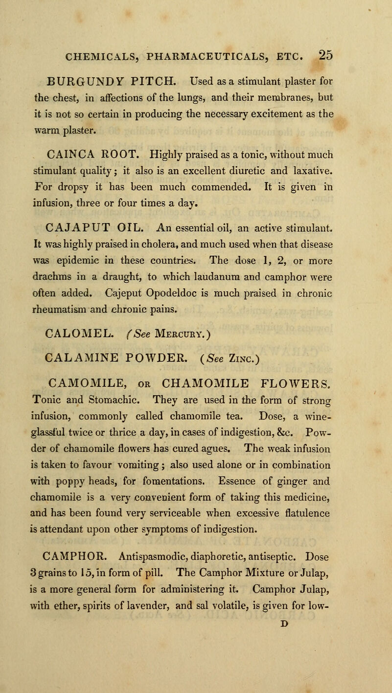 BURGUNDY PITCH. Used as a stimulant plaster for the chest, in affections of the lungs, and their membranes, but it is not so certain in producing the necessary excitement as the warm plaster. CAINCA ROOT. Highly praised as a tonic, without much stimulant quality; it also is an excellent diuretic and laxative. For dropsy it has been much commended. It is given in infusion, three or four times a day. CAJAPUT OIL. An essential oil, an active stimulant. It was highly praised in cholera, and much used when that disease was epidemic in these countries. The dose 1, 2, or more drachms in a draught, to which laudanum and camphor were often added. Cajeput Opodeldoc is much praised in chronic rheumatism and chronic pains. CALOMEL. (See Mercury.) CALAMINE POWDER. (See Zinc.) CAMOMILE, or CHAMOMILE FLOWERS. Tonic and Stomachic. They are used in the form of strong infusion, commonly called chamomile tea. Dose, a wine- glassful twice or thrice a day, in cases of indigestion, &c. Pow- der of chamomile flowers has cured agues. The weak infusion is taken to favour vomiting; also used alone or in combination with poppy heads, for fomentations. Essence of ginger and chamomile is a very convenient form of taking this medicine, and has been found very serviceable when excessive flatulence is attendant upon other symptoms of indigestion. CAMPHOR. Antispasmodic, diaphoretic, antiseptic. Dose 3 grains to 15, in form of pill. The Camphor Mixture or Julap, is a moTe general form for administering it. Camphor Julap, with ether, spirits of lavender, and sal volatile, is given for low- D