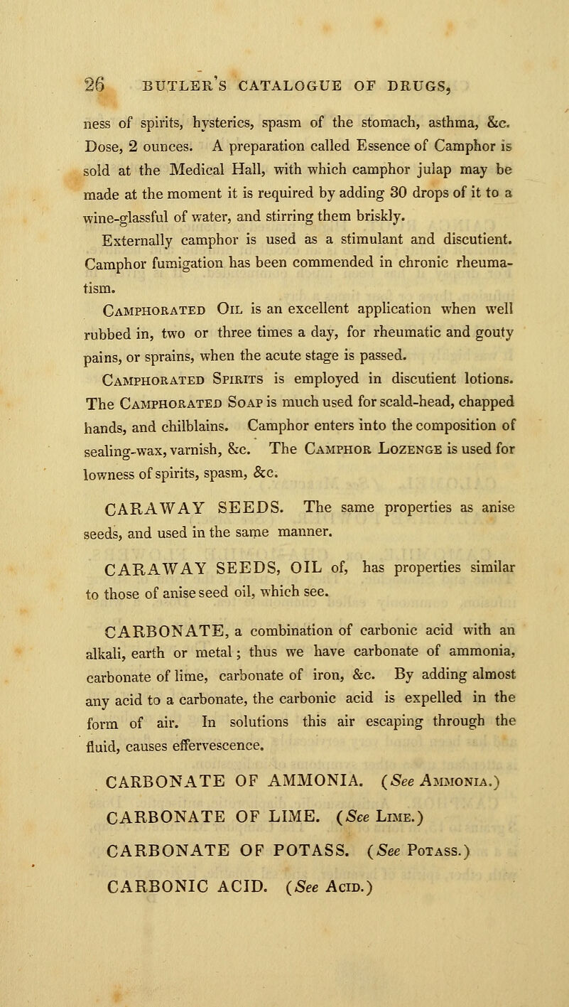 ness of spirits, hysterics, spasm of the stomach, asthma, &c. Dose, 2 ounces. A preparation called Essence of Camphor is sold at the Medical Hall, with which camphor julap may be made at the moment it is required by adding 30 drops of it to a wine-glassful of water, and stirring them briskly. Externally camphor is used as a stimulant and discutient. Camphor fumigation has been commended in chronic rheuma- tism. Camphorated Oil is an excellent application when well rubbed in, two or three times a day, for rheumatic and gouty pains, or sprains, when the acute stage is passed. Camphorated Spirits is employed in discutient lotions. The Camphorated Soap is much used for scald-head, chapped hands, and chilblains. Camphor enters into the composition of sealing-wax, varnish, &c. The Camphor Lozenge is used for lowness of spirits, spasm, &c. CARAWAY SEEDS. The same properties as anise seeds, and used in the same manner. CARAWAY SEEDS, OIL of, has properties similar to those of anise seed oil, which see. CARBONATE, a combination of carbonic acid with an alkali, earth or metal; thus we have carbonate of ammonia, carbonate of lime, carbonate of iron, &c. By adding almost any acid to a carbonate, the carbonic acid is expelled in the form of air. In solutions this air escaping through the fluid, causes effervescence. CARBONATE OF AMMONIA. (Sec Ammonia.) CARBONATE OF LIME. (See Lime.) CARBONATE OF POTASS. (See Potass.) CARBONIC ACID. (See Acid.)