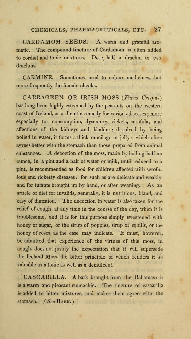 CARDAMOM SEEDS. A warm and grateful aro- matic. The compound tincture of Cardamom is often added to cordial and tonic mixtures. Dose, half a drachm to two drachms. CARMINE. Sometimes used to colour medicines, but more frequently the female cheeks. CARRAGEEN, OR IRISH MOSS (Fucus Crispus) has long been highly esteemed by the peasants on the western coast of Ireland, as a dietetic remedy for various diseases; more especially for consumption, dysentery, rickets, scrofula, and affections of the kidneys and bladder; dissolved by being boiled in water, it forms a thick mucilage or jelly; which often agrees better with the stomach than those prepared from animal substances. A decoction of the moss, made by boiling half an ounce, in a pint and a half of water or milk, until reduced to a pint, is recommended as food for children affected with scrofu- lous and ricketty diseases : for such as are delicate and weakly and for infants brought up by hand, or after weaning. As an article of diet for invalids, generally, it is nutritious, bland, and easy of digestion. The decoction in water is also taken for the relief of cough, at any time in the course of the day, when it is troublesome, and it is for this purpose simply sweetened with honey or sugar, or the sirup of poppies, sirup of squills, or the honey of roses, as the case may indicate. It must, however, be admitted, that experience of the virtues of this moss, in cough, does not justify the expectation that it will supersede the Iceland Moss, the bitter principle of which renders it so valuable as a tonic as well as a demulcent. CASCARILLA. A bark brought from the Bahamas: it is a warm and pleasant stomachic. The tincture of cascarilla is added to bitter mixtures, and makes thern agree with the ritomach. (SeeBARK.)