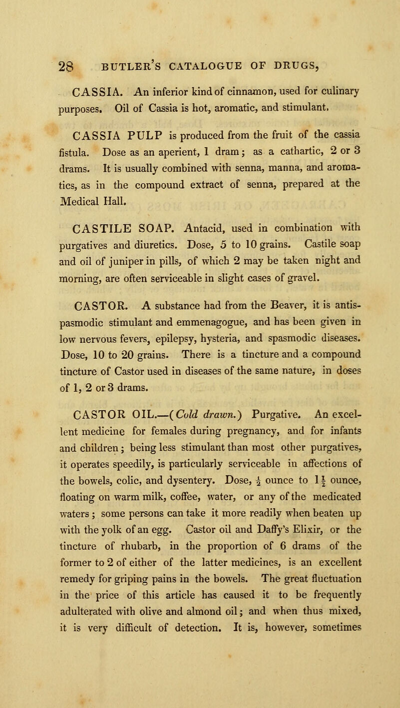 CASSIA. An inferior kind of cinnamon, used for culinary purposes. Oil of Cassia is hot, aromatic, and stimulant, CASSIA PULP is produced from the fruit of the cassia fistula. Dose as an aperient, 1 dram; as a cathartic, 2 or 3 drams. It is usually combined with senna, manna, and aroma- tics, as in the compound extract of senna, prepared at the Medical Hall. CASTILE SOAP. Antacid, used in combination with purgatives and diuretics. Dose, 5 to 10 grains. Castile soap and oil of juniper in pills, of which 2 may be taken night and morning, are often serviceable in slight cases of gravel. CASTOR. A substance had from the Beaver, it is antis- pasmodic stimulant and emmenagogue, and has been given in low nervous fevers, epilepsy, hysteria, and spasmodic diseases. Dose, 10 to 20 grains. There is a tincture and a compound tincture of Castor used in diseases of the same nature, in doses of 1, 2 or 3 drams. CASTOR OIL.—(Cold drawn.) Purgative. An excel- lent medicine for females during pregnancy, and for infants and children; being less stimulant than most other purgatives, it operates speedily, is particularly serviceable in affections of the bowels, colic, and dysentery. Dose, ^ ounce to 11 ounce, floating on warm milk, coffee, water, or any of the medicated waters ; some persons can take it more readily when beaten up with the yolk of an egg. Castor oil and Daffy's Elixir, or the tincture of rhubarb, in the proportion of 6 drams of the former to 2 of either of the latter medicines, is an excellent remedy for griping pains in the bowels. The great fluctuation in the price of this article has caused it to be frequently adulterated with olive and almond oil; and when thus mixed, it is very difficult of detection. It is, however, sometimes