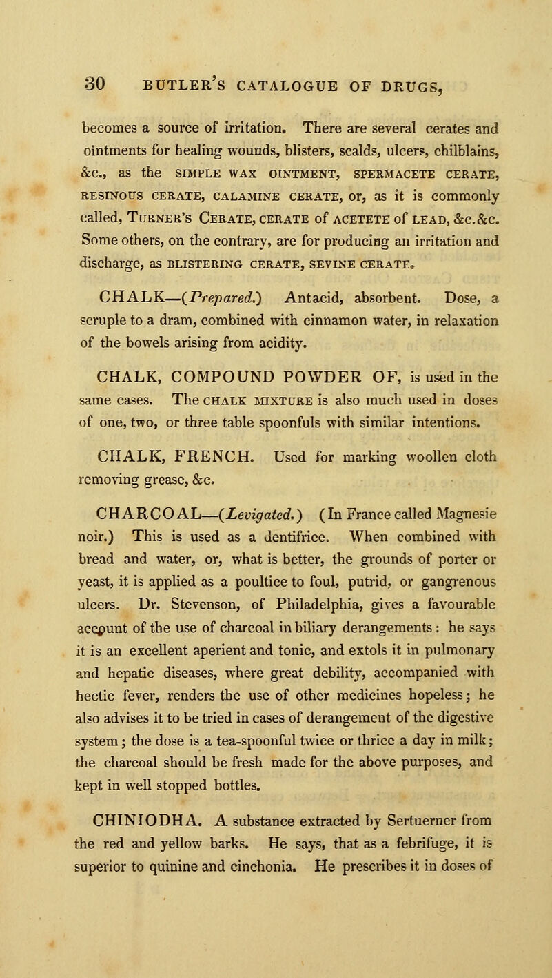 becomes a source of irritation. There are several cerates and ointments for healing wounds, blisters, scalds, ulcers, chilblains, &c, as the simple wax ointment, spermacete cerate, resinous cerate, calamine cerate, or, as it is commonly called, Turner's Cerate, cerate of acetete of lead, &c.&c. Some others, on the contrary, are for producing an irritation and discharge, as blistering cerate, sevine cerate. CHALK—{Prepared.') Antacid, absorbent. Dose, a scruple to a dram, combined with cinnamon water, in relaxation of the bowels arising from acidity. CHALK, COMPOUND POWDER OF, is used in the same cases. The chalk mixture is also much used in doses of one, two, or three table spoonfuls with similar intentions. CHALK, FRENCH. Used for marking woollen cloth removing grease, &c. CHARCOAL—{Levigated.) (In France called xMagnesie noir.) This is used as a dentifrice. When combined with bread and water, or, what is better, the grounds of porter or yeast, it is applied as a poultice to foul, putrid, or gangrenous ulcers. Dr. Stevenson, of Philadelphia, gives a favourable account of the use of charcoal in biliary derangements: he says it is an excellent aperient and tonic, and extols it in pulmonary and hepatic diseases, where great debility, accompanied with hectic fever, renders the use of other medicines hopeless; he also advises it to be tried in cases of derangement of the digestive system; the dose is a tea-spoonful twice or thrice a day in milk; the charcoal should be fresh made for the above purposes, and kept in well stopped bottles. CHINIODHA. A substance extracted by Sertuerner from the red and yellow barks. He says, that as a febrifuge, it is superior to quinine and cinchonia. He prescribes it in doses of
