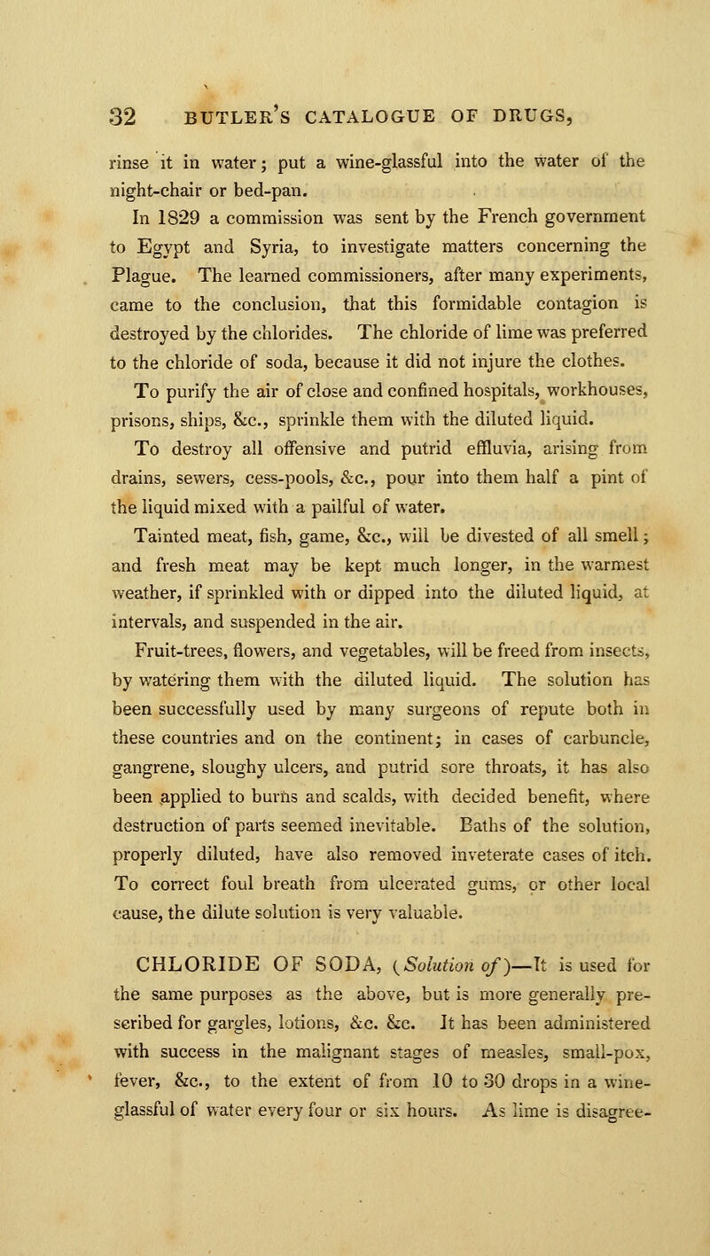 rinse it in water; put a wine-glassful into the water of the night-chair or bed-pan. In 1829 a commission was sent by the French government to Egypt and Syria, to investigate matters concerning the Plague. The learned commissioners, after many experiments, came to the conclusion, that this formidable contagion is destroyed by the chlorides. The chloride of lime was preferred to the chloride of soda, because it did not injure the clothes. To purify the air of close and confined hospitals, workhouses, prisons, ships, &c, sprinkle them with the diluted liquid. To destroy all offensive and putrid effluvia, arising from drains, sewers, cess-pools, &c, pour into them half a pint of the liquid mixed with a pailful of water. Tainted meat, fish, game, &c, will be divested of all smell; and fresh meat may be kept much longer, in the warmest weather, if sprinkled with or dipped into the diluted liquid, at intervals, and suspended in the air. Fruit-trees, flowers, and vegetables, will be freed from insects, by watering them with the diluted liquid. The solution has been successfully used by many surgeons of repute both in these countries and on the continent; in cases of carbuncle, gangrene, sloughy ulcers, and putrid sore throats, it has also been applied to burns and scalds, with decided benefit, where destruction of parts seemed inevitable. Baths of the solution, properly diluted, have also removed inveterate cases of itch. To correct foul breath from ulcerated gums, or other local cause, the dilute solution is very valuable. CHLORIDE OF SODA, (Solution of )—li is used for the same purposes as the above, but is more generally pre- scribed for gargles, lotions, &c. &c. It has been administered with success in the malignant stages of measles, small-pox, fever, &c, to the extent of from .10 to 30 drops in a wine- glassful of water every four or six hours. As lime is disagree-