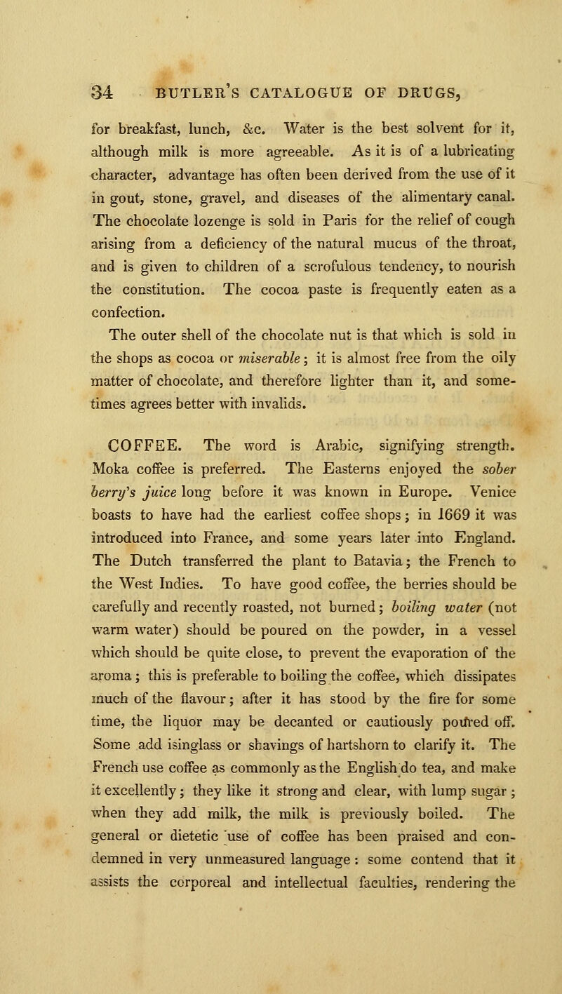 for breakfast, lunch, &c. Water is the best solvent for it, although milk is more agreeable. As it is of a lubricating character, advantage has often been derived from the use of it in gout, stone, gravel, and diseases of the alimentary canal. The chocolate lozenge is sold in Paris for the relief of cough arising from a deficiency of the natural mucus of the throat, and is given to children of a scrofulous tendency, to nourish the constitution. The cocoa paste is frequently eaten as a confection. The outer shell of the chocolate nut is that which is sold in the shops as cocoa or miserable; it is almost free from the oily matter of chocolate, and therefore lighter than it, and some- times agrees better with invalids. COFFEE. The word is Arabic, signifying strength. Moka coffee is preferred. The Easterns enjoyed the sober berry's juice long before it was known in Europe. Venice boasts to have had the earliest coffee shops; in 1669 it was introduced into France, and some years later into England. The Dutch transferred the plant to Batavia; the French to the West Indies. To have good coffee, the berries should be carefully and recently roasted, not burned; boiling water (not warm water) should be poured on the powder, in a vessel which should be quite close, to prevent the evaporation of the aroma ; this is preferable to boiling the coffee, which dissipates much of the flavour; after it has stood by the fire for some time, the liquor may be decanted or cautiously poifred off. Some add isinglass or shavings of hartshorn to clarify it. The French use coffee as commonly as the English_do tea, and make it excellently; they like it strong and clear, with lump sugar ; when they add milk, the milk is previously boiled. The general or dietetic use of coffee has been praised and con- demned in very unmeasured language: some contend that it assists the corporeal and intellectual faculties, rendering the