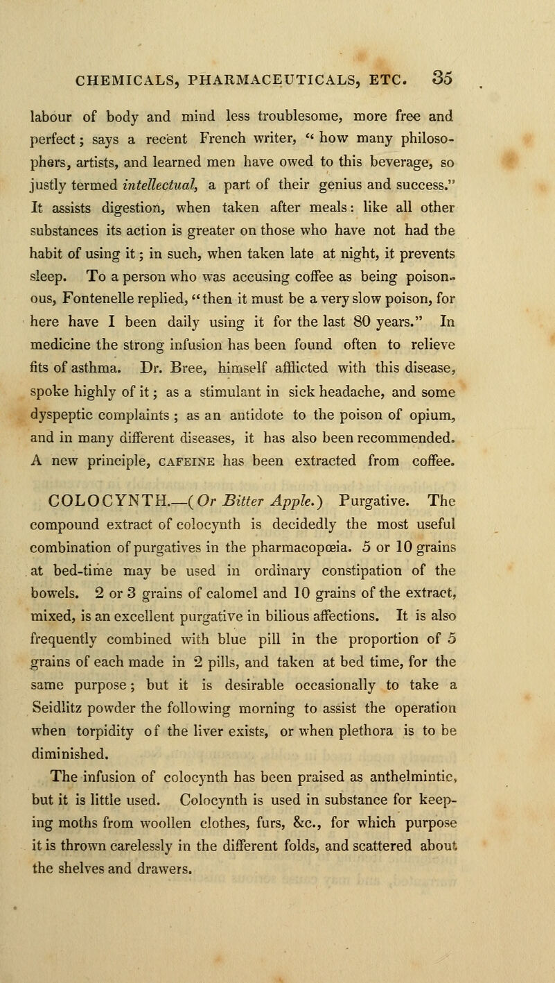 labour of body and mind less troublesome, more free and perfect; says a recent French writer, ** how many philoso- phers, artists, and learned men have owed to this beverage, so justly termed intellectual, a part of their genius and success. It assists digestion, when taken after meals: like all other substances its action is greater on those who have not had the habit of using it; in such, when taken late at night, it prevents sleep. To a person who was accusing coffee as being poison- ous, Fontenelle replied, then it must be a very slow poison, for here have I been daily using it for the last 80 years. In medicine the strong infusion has been found often to relieve fits of asthma. Dr. Bree, himself afflicted with this disease, spoke highly of it; as a stimulant in sick headache, and some dyspeptic complaints ; as an antidote to the poison of opium, and in many different diseases, it has also been recommended. A new principle, cafeine has been extracted from coffee. COLOCYNTH {Or Bitter Apple.) Purgative. The compound extract of colocynth is decidedly the most useful combination of purgatives in the pharmacopoeia. 5 or 10 grains at bed-time may be used in ordinary constipation of the bowels. 2 or 3 grains of calomel and 10 grains of the extract, mixed, is an excellent purgative in bilious affections. It is also frequently combined with blue pill in the proportion of 5 grains of each made in 2 pills, and taken at bed time, for the same purpose; but it is desirable occasionally to take a Seidlitz powder the following morning to assist the operation when torpidity o f the liver exists, or when plethora is to be diminished. The infusion of colocynth has been praised as anthelmintic, but it is little used. Colocynth is used in substance for keep- ing moths from woollen clothes, furs, &c, for which purpose it is thrown carelessly in the different folds, and scattered about the shelves and drawers.