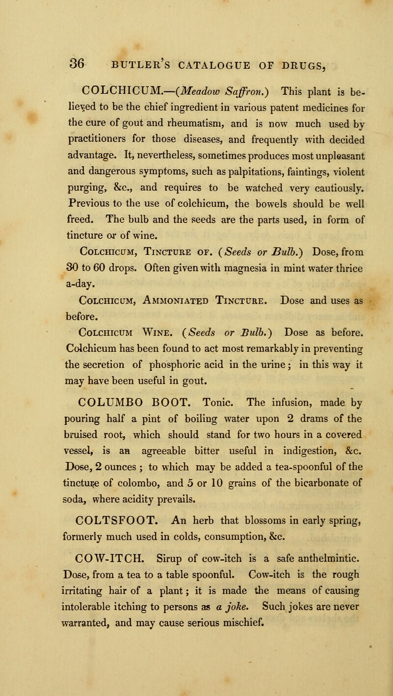 COLCHICUM.—(Meadow Saffron.) This plant is be- lieved to be the chief ingredient in various patent medicines for the cure of gout and rheumatism, and is now much used by practitioners for those diseases, and frequently with decided advantage. It, nevertheless, sometimes produces most unpleasant and dangerous symptoms, such as palpitations, faintings, violent purging, &c, and requires to be watched very cautiously. Previous to the use of colchicum, the bowels should be well freed. The bulb and the seeds are the parts used, in form of tincture or of wine. Colchicum, Tincture of. (Seeds or Bulb.) Dose, from 30 to 60 drops. Often given with magnesia in mint water thrice a-day. Colchicum, Ammoniated Tincture. Dose and uses as before. Colchicum Wine. (Seeds or Bulb.) Dose as before. Colchicum has been found to act most remarkably in preventing the secretion of phosphoric acid in the urine; in this way it may have been useful in gout. COLUMBO BOOT. Tonic. The infusion, made by pouring half a pint of boiling water upon 2 drams of the bruised root, which should stand for two hours in a covered vessel, is an agreeable bitter useful in indigestion, &c. Dose, 2 ounces ; to which may be added a tea-spoonful of the tincture of Colombo, and 5 or 10 grains of the bicarbonate of soda, where acidity prevails. COLTSFOOT. An herb that blossoms in early spring, formerly much used in colds, consumption, &c. COW-ITCH. Sirup of cow-itch is a safe anthelmintic. Dose, from a tea to a table spoonful. Cow-itch is the rough irritating hair of a plant; it is made the means of causing intolerable itching to persons as a joke. Such jokes are never warranted, and may cause serious mischief.