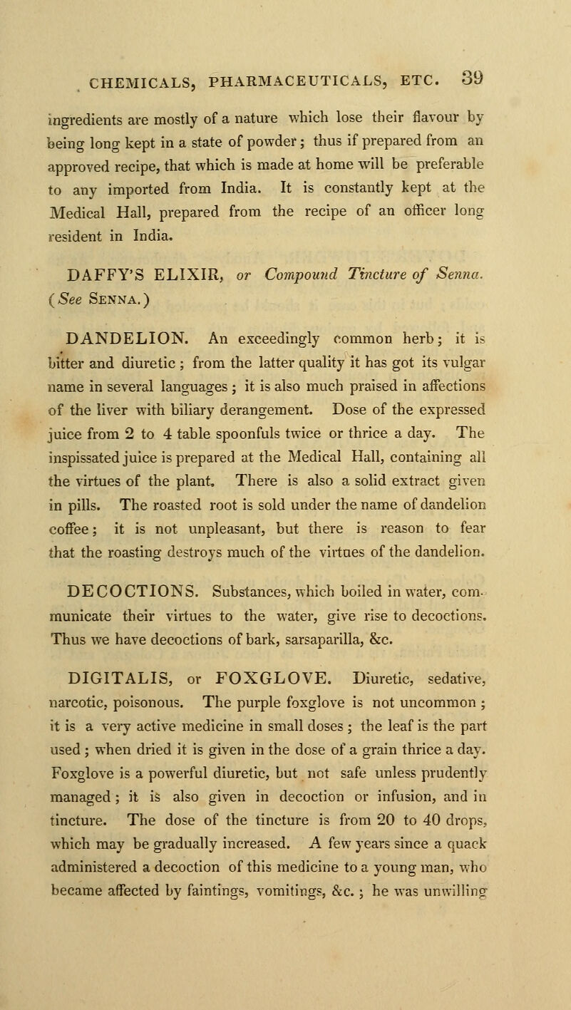 ingredients are mostly of a nature which lose their flavour by being long kept in a state of powder; thus if prepared from an approved recipe, that which is made at home will be preferable to any imported from India. It is constantly kept at the Medical Hall, prepared from the recipe of an officer long resident in India. DAFFY'S ELIXIR, or Compound Tincture of Senna. (See Senna.) DANDELION. An exceedingly common herb; it is bitter and diuretic ; from the latter quality it has got its vulgar name in several languages ; it is also much praised in affections of the liver with biliary derangement. Dose of the expressed juice from 2 to 4 table spoonfuls twice or thrice a day. The inspissated juice is prepared at the Medical Hall, containing all the virtues of the plant. There is also a solid extract given in pills. The roasted root is sold under the name of dandelion coffee; it is not unpleasant, but there is reason to fear that the roasting destroys much of the virtues of the dandelion. DE COCTIONS. Substances, which boiled in water, com- municate their virtues to the water, give rise to decoctions. Thus we have decoctions of bark, sarsaparilla, &c. DIGITALIS, or FOXGLOVE. Diuretic, sedative, narcotic, poisonous. The purple foxglove is not uncommon ; it is a very active medicine in small doses ; the leaf is the part used ; when dried it is given in the dose of a grain thrice a day. Foxglove is a powerful diuretic, but not safe unless prudently managed; it is also given in decoction or infusion, and in tincture. The dose of the tincture is from 20 to 40 drops, which may be gradually increased. A few years since a quack- administered a decoction of this medicine to a young man, who became affected by faintings, vomitings, &c.; he was unwilling