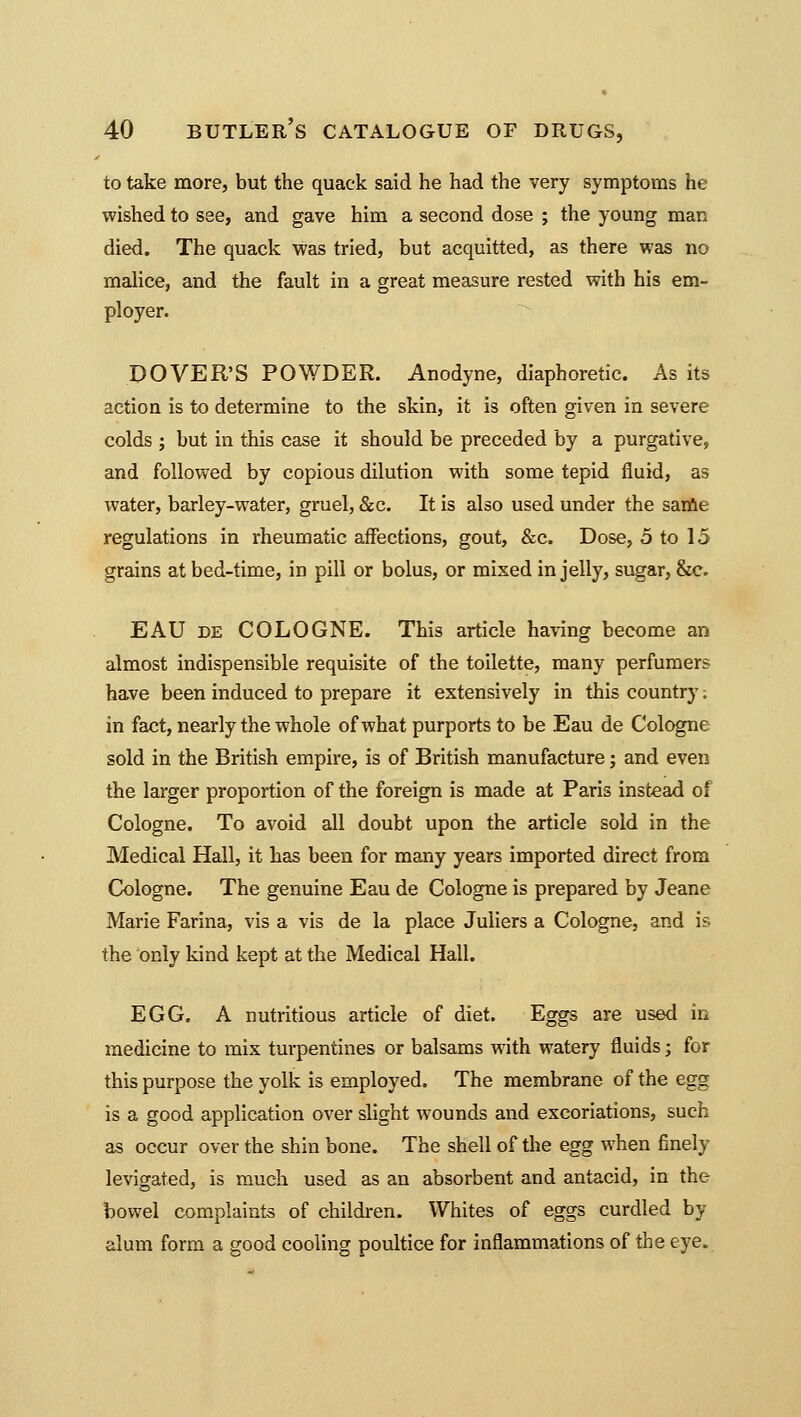 to take more, but the quack said he had the very symptoms he wished to see, and gave him a second dose ; the young man died. The quack was tried, but acquitted, as there was no malice, and the fault in a great measure rested with his em- ployer. DOVER'S POWDER. Anodyne, diaphoretic. As its action is to determine to the skin, it is often given in severe colds ; but in this case it should be preceded by a purgative, and followed by copious dilution with some tepid fluid, as water, barley-water, gruel, &c. It is also used under the same regulations in rheumatic affections, gout, &c. Dose, 5 to 15 grains at bed-time, in pill or bolus, or mixed in jelly, sugar, &c. EAU de COLOGNE. This article having become an almost indispensible requisite of the toilette, many perfumers have been induced to prepare it extensively in this country. in fact, nearly the whole of what purports to be Eau de Cologne sold in the British empire, is of British manufacture; and even the larger proportion of the foreign is made at Paris instead of Cologne. To avoid all doubt upon the article sold in the Medical Hall, it has been for many years imported direct from Cologne. The genuine Eau de Cologne is prepared by Jeane Marie Farina, vis a vis de la place Juliers a Cologne, and is the only kind kept at the Medical Hall. EGG. A nutritious article of diet. Eggs are used in medicine to mix turpentines or balsams with watery fluids; for this purpose the yolk is employed. The membrane of the egg is a good application over slight wounds and excoriations, such as occur over the shin bone. The shell of the egg when finely levigated, is much used as an absorbent and antacid, in the bowel complaints of children. Whites of eggs curdled by alum form a good cooling poultice for inflammations of the eye.