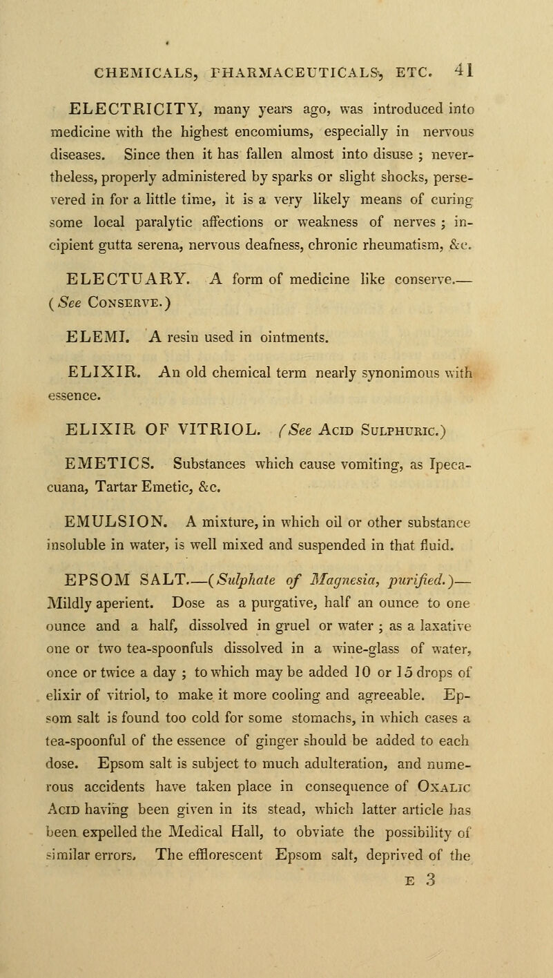 ELECTRICITY, many years ago, was introduced into medicine with the highest encomiums, especially in nervous diseases. Since then it has fallen almost into disuse ; never- theless, properly administered by sparks or slight shocks, perse- vered in for a little time, it is a very likely means of curing some local paralytic affections or weakness of nerves ; in- cipient gutta serena, nervous deafness, chronic rheumatism, &e. ELECTUARY. A form of medicine like conserve (-See Conserve.) ELEMI. A resin used in ointments. ELIXIR. An old chemical term nearly synonimous with essence. ELIXIR OF VITRIOL. (See Acid Sulphuric.) EMETICS. Substances which cause vomiting, as Ipeca- cuana, Tartar Emetic, &c. EMULSION. A mixture, in which oil or other substance insoluble in water, is well mixed and suspended in that fluid. EPSOM SALT (Sulphate of Magnesia, purified.)— Mildly aperient. Dose as a purgative, half an ounce to one ounce and a half, dissolved in gruel or water ; as a laxative one or two tea-spoonfuls dissolved in a wine-glass of water, once or twice a day ; to which may be added 10 or 15 drops of elixir of vitriol, to make it more cooling and agreeable. Ep- som salt is found too cold for some stomachs, in which cases a tea-spoonful of the essence of ginger should be added to each dose. Epsom salt is subject to much adulteration, and nume- rous accidents have taken place in consequence of Oxalic Acid having been given in its stead, which latter article has been expelled the Medical Hall, to obviate the possibility of similar errors. The efflorescent Epsom salt, deprived of the e 3