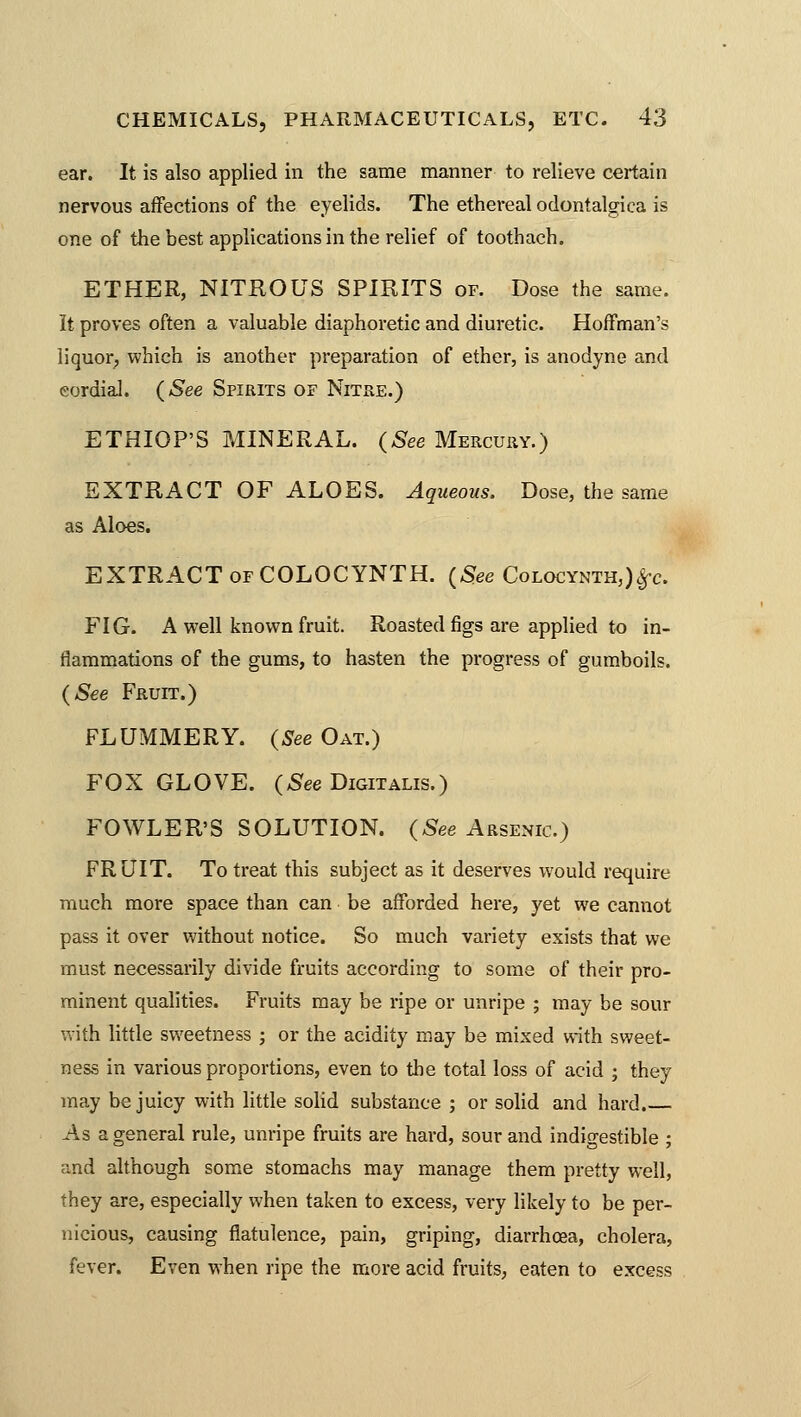 ear. It is also applied in the same manner to relieve certain nervous affections of the eyelids. The ethereal odontalgica is one of the best applications in the relief of toothach. ETHER, NITROUS SPIRITS of. Dose the same. It proves often a valuable diaphoretic and diuretic. Hoffman's liquor; which is another preparation of ether, is anodyne and cordial. (See Spirits of Nitre.) ETHIOP'S MINERAL. (See Mercury.) EXTRACT OF ALOES. Aqueous. Dose, the same as Aloes. EXTRACT of COLOCYNTH. (See Colocynth,)£c. FIG. A well known fruit. Roasted figs are applied to in- flammations of the gums, to hasten the progress of gumboils. (See Fruit.) FLUMMERY. (See Oat.) FOX GLOVE. (See Digitalis.) FOWLER'S SOLUTION. (See Arsenic.) FRUIT. To treat this subject as it deserves would require much more space than can be afforded here, yet we cannot pass it over without notice. So much variety exists that we must necessarily divide fruits according to some of their pro- minent qualities. Fruits may be ripe or unripe ; may be sour with little sweetness ; or the acidity may be mixed with sweet- ness in various proportions, even to the total loss of acid ; they may be juicy with little solid substance ; or solid and hard.— As a general rule, unripe fruits are hard, sour and indigestible ; and although some stomachs may manage them pretty well, they are, especially when taken to excess, very likely to be per- nicious, causing flatulence, pain, griping, diarrhoea, cholera, fever. Even when ripe the more acid fruits, eaten to excess