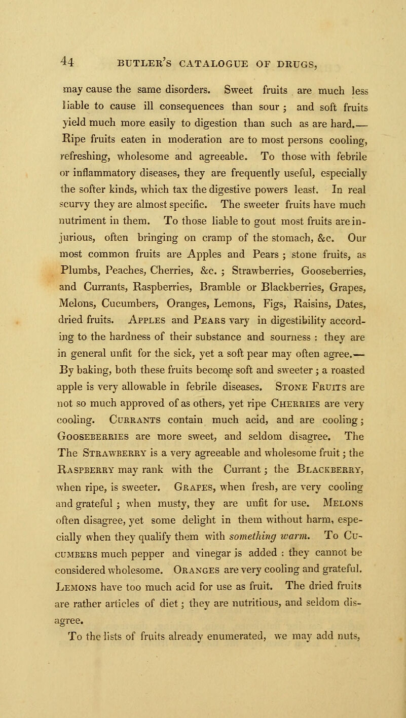 may cause the same disorders. Sweet fruits are much less liable to cause ill consequences than sour ; and soft fruits yield much more easily to digestion than such as are hard.— Ripe fruits eaten in moderation are to most persons cooling, refreshing, wholesome and agreeable. To those with febrile or inflammatory diseases, they are frequently useful, especially the softer kinds, which tax the digestive powers least. In real scurvy they are almost specific. The sweeter fruits have much nutriment in them. To those liable to gout most fruits are in- jurious, often bringing on cramp of the stomach, &e. Our most common fruits are Apples and Pears ; stone fruits, as Plumbs, Peaches, Cherries, &c. ; Strawberries, Gooseberries, and Currants, Raspberries, Bramble or Blackberries, Grapes, Melons, Cucumbers, Oranges, Lemons, Figs, Raisins, Dates, dried fruits. Apples and Pears vary in digestibility accord- ing to the hardness of their substance and sourness : they are in general unfit for the sick, yet a soft pear may often agree.— By baking, both these fruits become soft and sweeter; a roasted apple is very allowable in febrile diseases. Stone Fruits are not so much approved of as others, yet ripe Cherries are very cooling. Currants contain much acid, and are cooling; Gooseberries are more sweet, and seldom disagree. The The Strawberry is a very agreeable and wholesome fruit; the Raspberry may rank with the Currant; the Blackberry, when ripe, is sweeter. Grapes, when fresh, are very cooling and grateful ; when musty, they are unfit for use. Melons often disagree, yet some delight in them without harm, espe- cially when they qualify them with something warm. To Cu- cumbers much pepper and vinegar is added : they cannot be considered wholesome. Oranges are very cooling and grateful. Lemons have too much acid for use as fruit. The dried fruits are rather articles of diet; they are nutritious, and seldom dis- agree. To the lists of fruits already enumerated, we may add nuts,