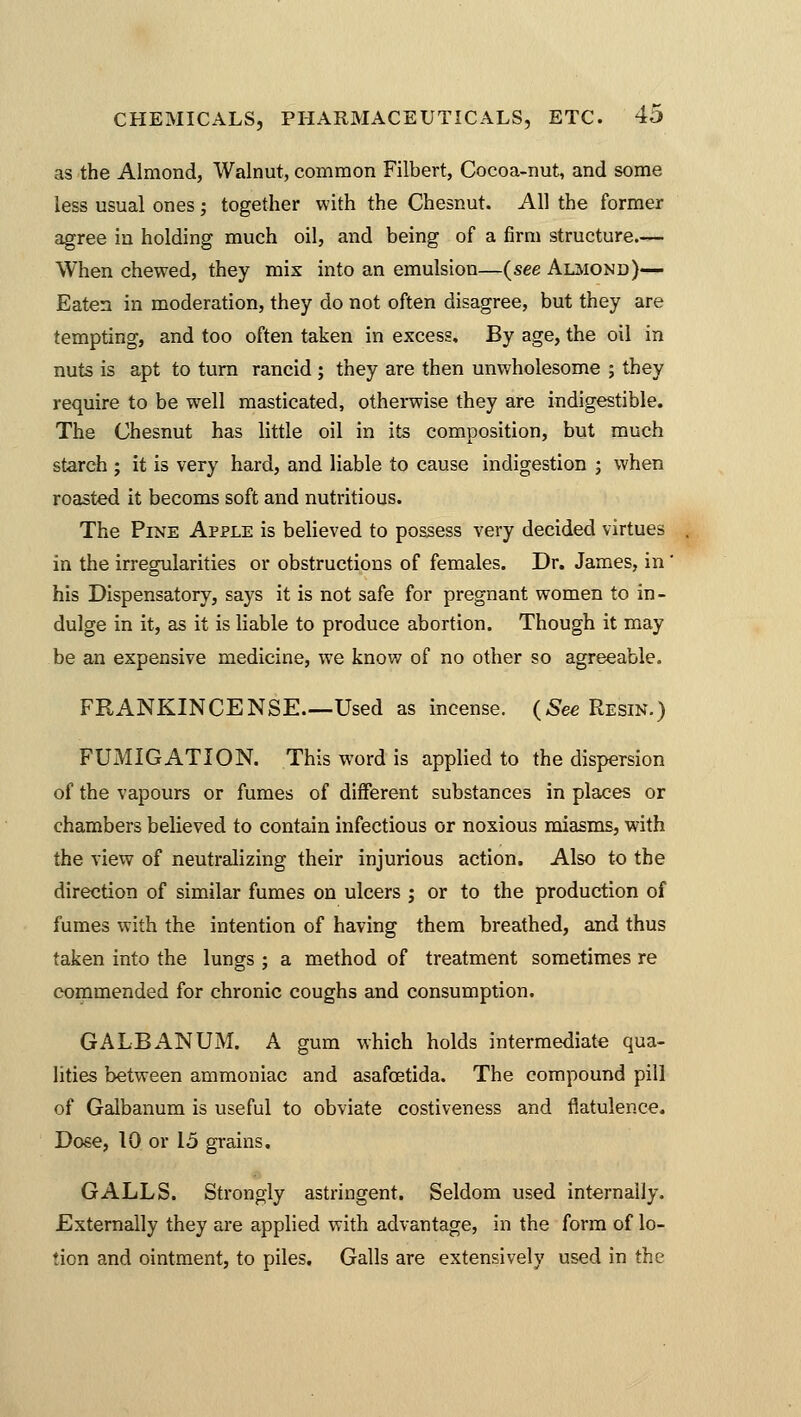 as the Almond, Walnut, common Filbert, Cocoa-nut, and some less usual ones; together with the Chesnut. All the former agree in holding much oil, and being of a firm structure.— When chewed, they mix into an emulsion—{see Almond)— Eaten in moderation, they do not often disagree, but they are tempting, and too often taken in excess. By age, the oil in nuts is apt to turn rancid ; they are then unwholesome ; they require to be well masticated, otherwise they are indigestible. The Chesnut has little oil in its composition, but much starch ; it is very hard, and liable to cause indigestion ; when roasted it becoms soft and nutritious. The Pine Apple is believed to possess very decided virtues in the irregularities or obstructions of females. Dr. James, in' his Dispensatory, says it is not safe for pregnant women to in- dulge in it, as it is liable to produce abortion. Though it may be an expensive medicine, we know of no other so agreeable. FRANKINCENSE.—Used as incense. {See Resin.) FUMIGATION. This word is applied to the dispersion of the vapours or fumes of different substances in places or chambers believed to contain infectious or noxious miasms, with the view of neutralizing their injurious action. Also to the direction of similar fumes on ulcers ; or to the production of fumes with the intention of having them breathed, and thus taken into the lungs ; a method of treatment sometimes re commended for chronic coughs and consumption. GALBANUM. A gum which holds intermediate qua- lities between ammoniac and asafoetida. The compound pill of Galbanum is useful to obviate costiveness and flatulence. Dose, 10 or 15 grains. GALLS. Strongly astringent. Seldom used internally. Externally they are applied with advantage, in the form of lo- tion and ointment, to piles. Galls are extensively used in the