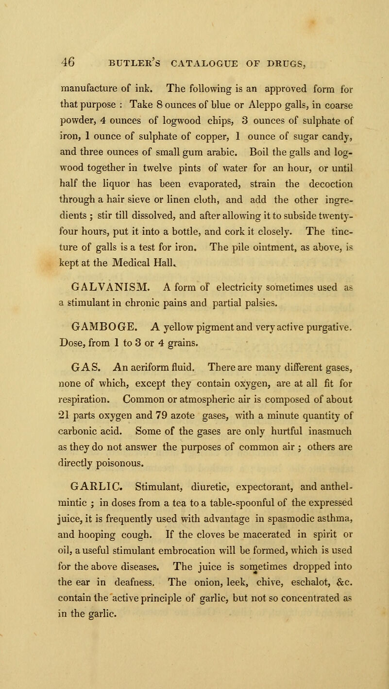 manufacture of ink. The following is an approved form for that purpose : Take 8 ounces of blue or Aleppo galls, in coarse powder, 4 ounces of logwood chips, 3 ounces of sulphate of iron, 1 ounce of sulphate of copper, 1 ounce of sugar candy, and three ounces of small gum arabic. Boil the galls and log- wood together in twelve pints of water for an hour, or until half the liquor has been evaporated, strain the decoction through a hair sieve or linen cloth, and add the other ingre- dients ; stir till dissolved, and after allowing it to subside twenty- four hours, put it into a bottle, and cork it closely. The tinc- ture of galls is a test for iron. The pile ointment, as above, is kept at the Medical Halk GALVANISM. A form of electricity sometimes used as a stimulant in chronic pains and partial palsies. GAMBOGE. A yellow pigment and very active purgative. Dose, from 1 to 3 or 4 grains. GAS. An aeriform fluid. There are many different gases, none of which, except they contain oxygen, are at all fit for respiration. Common or atmospheric air is composed of about •21 parts oxygen and 79 azote gases, with a minute quantity of carbonic acid. Some of the gases are only hurtful inasmuch as they do not answer the purposes of common air ; others are directly poisonous. GARLIC. Stimulant, diuretic, expectorant, and anthel- mintic ; in doses from a tea to a table-spoonful of the expressed juice, it is frequently used with advantage in spasmodic asthma, and hooping cough. If the cloves be macerated in spirit or oil, a useful stimulant embrocation will be formed, which is used for the above diseases. The juice is sometimes dropped into the ear in deafness. The onion, leek, chive, eschalot, &c. contain the active principle of garlic, but not so concentrated as in the garlic.