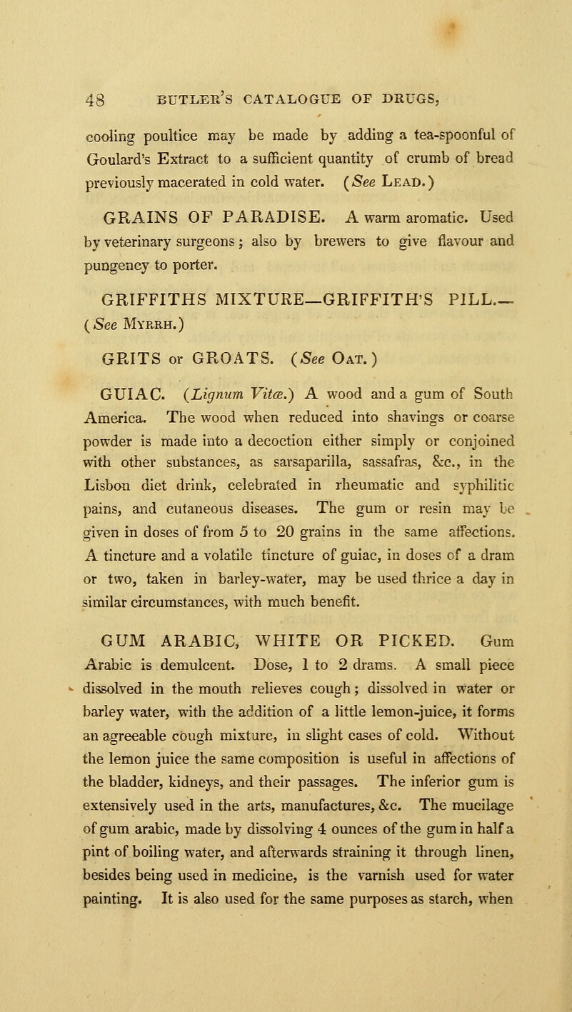 cooling poultice may be made by adding a tea-spoonful of Goulard's Extract to a sufficient quantity of crumb of bread previously macerated in cold water. ( See Lead. ) GRAINS OF PARADISE. A warm aromatic. Used by veterinary surgeons; also by brewers to give flavour and pungency to porter. GRIFFITHS MIXTURE—GRIFFITH'S PILL— (See Myrrh.) GRITS or GROATS. (See Oat.) GUIAC. (Lignum Vitce.) A wood and a gum of South America. The wood when reduced into shavings or coarse powder is made into a decoction either simply or conjoined with other substances, as sarsapariila, sassafras, &c, in the Lisbon diet drink, celebrated in rheumatic and syphilitic pains, and cutaneous diseases. The gum or resin may be given in doses of from 5 to 20 grains in the same affections. A tincture and a volatile tincture of guiac, in doses of a dram or two, taken in barley-water, may be used thrice a day in similar circumstances, with much benefit. GUM ARABIC, WHITE OR PICKED. Gum Arabic is demulcent. Dose, 1 to 2 drams. A small piece dissolved in the mouth relieves cough; dissolved in water or barley water, with the addition of a little lemon-juice, it forms an agreeable cough mixture, in slight cases of cold. Without the lemon juice the same composition is useful in affections of the bladder, kidneys, and their passages. The inferior gum is extensively used in the arts, manufactures, &c. The mucilage of gum arabic, made by dissolving 4 ounces of the gum in half a pint of boiling water, and afterwards straining it through linen, besides being used in medicine, is the varnish used for water painting. It is also used for the same purposes as starch, when