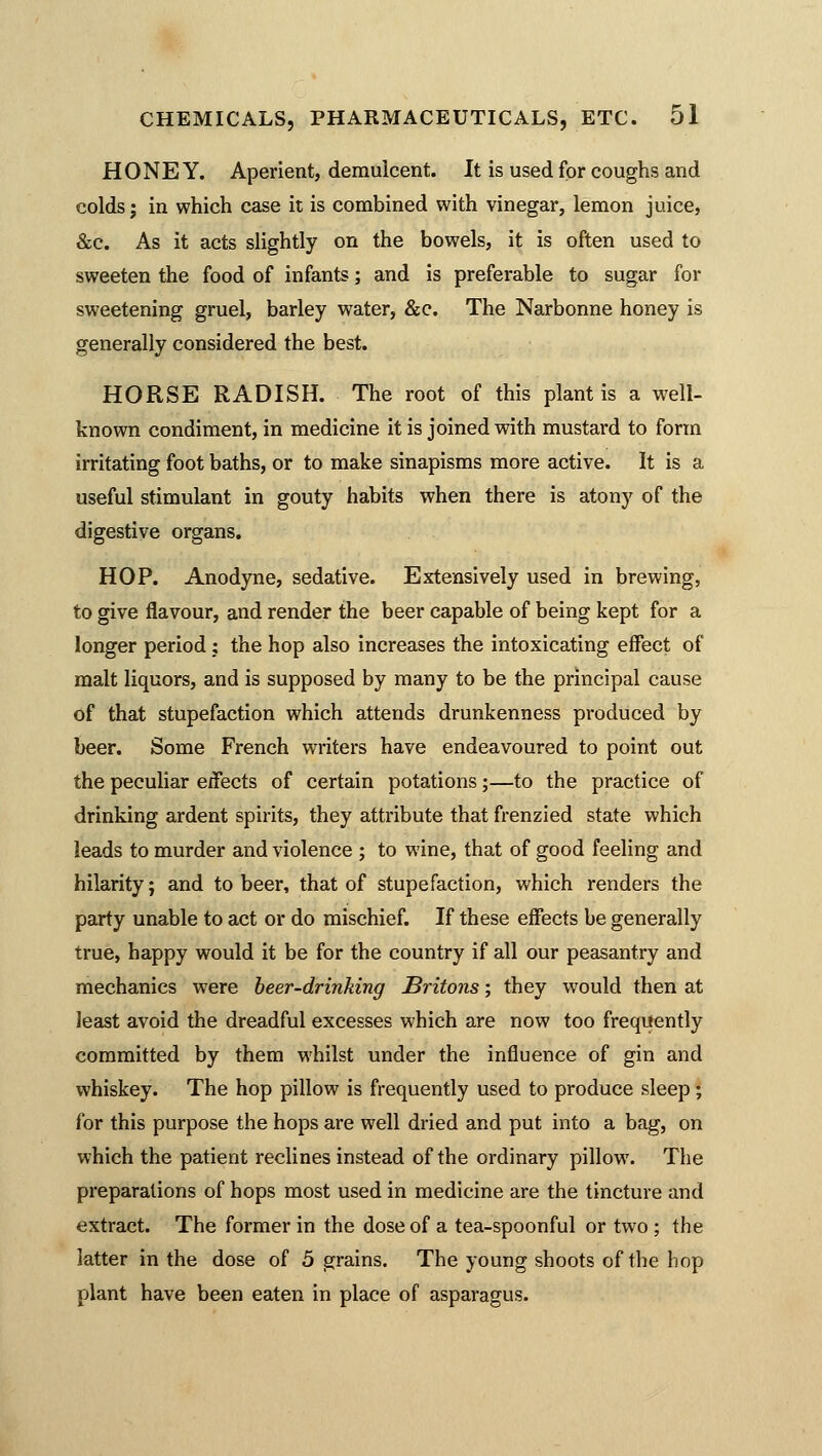 HONEY. Aperient, demulcent. It is used for coughs and colds; in which case it is combined with vinegar, lemon juice, &c. As it acts slightly on the bowels, it is often used to sweeten the food of infants; and is preferable to sugar for sweetening gruel, barley water, &c. The Narbonne honey is generally considered the best. HORSE RADISH. The root of this plant is a well- known condiment, in medicine it is joined with mustard to form irritating foot baths, or to make sinapisms more active. It is a useful stimulant in gouty habits when there is atony of the digestive organs. HOP. Anodyne, sedative. Extensively used in brewing, to give flavour, and render the beer capable of being kept for a longer period; the hop also increases the intoxicating effect of malt liquors, and is supposed by many to be the principal cause of that stupefaction which attends drunkenness produced by beer. Some French writers have endeavoured to point out the peculiar effects of certain potations;—to the practice of drinking ardent spirits, they attribute that frenzied state which leads to murder and violence ; to wine, that of good feeling and hilarity; and to beer, that of stupefaction, which renders the party unable to act or do mischief. If these effects be generally true, happy would it be for the country if all our peasantry and mechanics were beer-drinking Britons; they would then at least avoid the dreadful excesses which are now too frequently committed by them whilst under the influence of gin and whiskey. The hop pillow is frequently used to produce sleep; for this purpose the hops are well dried and put into a bag, on which the patient reclines instead of the ordinary pillow. The preparations of hops most used in medicine are the tincture and extract. The former in the dose of a tea-spoonful or two; the latter in the dose of 5 grains. The young shoots of the hop plant have been eaten in place of asparagus.