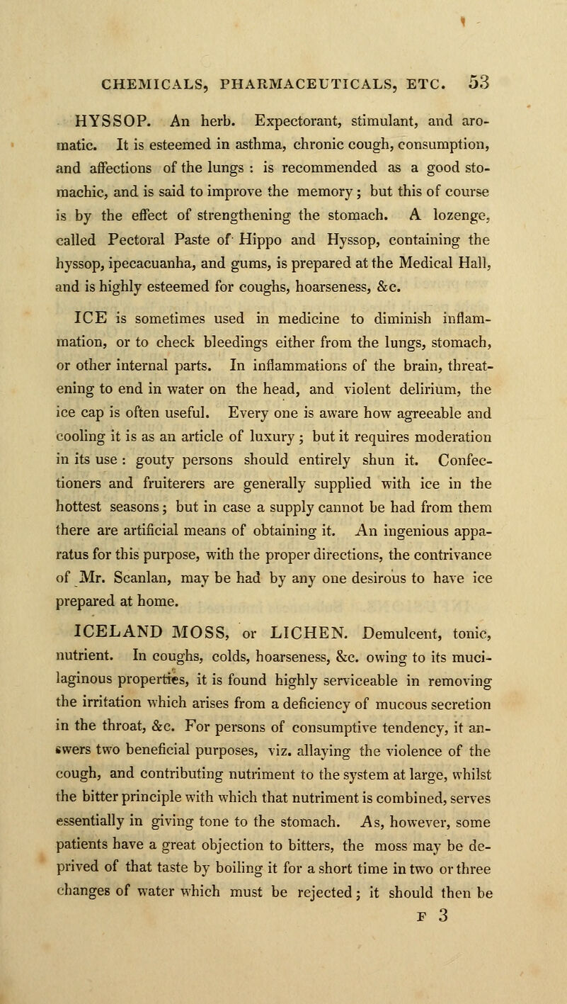 HYSSOP. An herb. Expectorant, stimulant, and aro- matic. It is esteemed in asthma, chronic cough, consumption, and affections of the lungs : is recommended as a good sto- machic, and is said to improve the memory; but this of course is by the effect of strengthening the stomach. A lozenge, called Pectoral Paste of Hippo and Hyssop, containing the hyssop, ipecacuanha, and gums, is prepared at the Medical Hall, and is highly esteemed for coughs, hoarseness, &c. ICE is sometimes used in medicine to diminish inflam- mation, or to check bleedings either from the lungs, stomach, or other internal parts. In inflammations of the brain, threat- ening to end in water on the head, and violent delirium, the ice cap is often useful. Every one is aware how agreeable and cooling it is as an article of luxury ; but it requires moderation in its use : gouty persons should entirely shun it. Confec- tioners and fruiterers are generally supplied with ice in the hottest seasons; but in case a supply cannot be had from them there are artificial means of obtaining it. An ingenious appa- ratus for this purpose, with the proper directions, the contrivance of Mr. Scanlan, may be had by any one desirous to have ice prepared at home. ICELAND MOSS, or LICHEN. Demulcent, tonic, nutrient. In coughs, colds, hoarseness, &c. owing to its muci- laginous properties, it is found highly serviceable in removing the irritation which arises from a deficiency of mucous secretion in the throat, &c. For persons of consumptive tendency, it an- swers two beneficial purposes, viz. allaying the violence of the cough, and contributing nutriment to the system at large, whilst the bitter principle with which that nutriment is combined, serves essentially in giving tone to the stomach. As, however, some patients have a great objection to bitters, the moss may be de- prived of that taste by boiling it for a short time in two or three changes of water which must be rejected; it should then be F 3