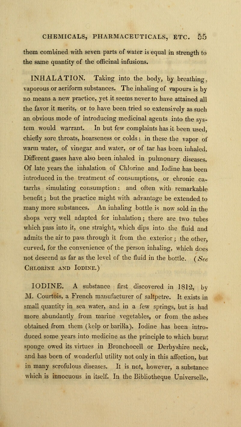 them combined with seven parts of water is equal in strength to the same quantity of the officinal infusions. INHALATION. Taking into the body, by breathing, vaporous or aeriform substances. The inhaling of vapours is by no means a new practice, yet it seems never to have attained all the favor it merits, or to have been tried so extensively as such an obvious mode of introducing medicinal agents into the sys- tem would warrant. In but few complaints has it been used, chiefly sore throats, hoarseness or colds: in these the vapor of warm water, of vinegar and water, or of tar has been inhaled. Different gases have also been inhaled in pulmonary diseases. Of late years the inhalation of Chlorine and Iodine has been introduced in the treatment of consumptions, or chronic ca- tarrhs simulating consumption: and often with remai'kable benefit; but the practice might with advantage be extended to many more substances. An inhaling bottle is now sold in the shops very well adapted for inhalation; there are two tubes which pass into it, one straight, which dips into the fluid and admits the air to pass through it from the exterior; the other, curved, for the convenience of the person inhaling, which dees not descend as far as the level of the fluid in the bottle. (See Chlorine and Iodine.) IODINE. A substance first discovered in 181*2, by M. Courtois, a French manufacturer of saltpetre. It exists in small quantity in sea water, and in a few springs, but is had more abundantly from marine vegetables, or from the ashes obtained from them (kelp or bariHa). Iodine has been intro- duced some years into medicine as the principle to which burnt sponge owed its virtues in Bronchocell or Derbyshire neck, and has been of wonderful utility not only in this affection, but in many scrofulous diseases. It is not, however, a substance which is innocuous in itself. In the Bibliotheque Universelle,
