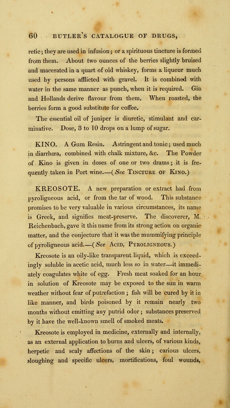 retic; they are used in infusion; or a spirituous tincture is formed from them. About two ounces of the berries slightly bruised and macerated in a quart of old whiskey, forms a liqueur much used by persons afflicted with gravel. It is combined with water in the same manner as punch, when it is required. Gin and Hollands derive flavour from them. When roasted, the berries form a good substitute for coffee. The essential oil of juniper is diuretic, stimulant and car- minative. Dose, 3 to 10 drops on a lump of sugar. KINO. A Gum Resin. Astringent and tonic; used much in diarrhoea, combined with chalk mixture, &c. The Powder of Kino is given in doses of one or two drams; it is fre- quently taken in Port wine—(*See Tincture of Kino.) KREOSOTE. A new preparation or extract had from pyroligneous acid, or from the tar of wood. This substance promises to be very valuable in various circumstances, its name is Greek, and signifies meat-preserve. The discoverer, M. Reichenbach, gave it this name from its strong action on organic matter, and the conjecture that it was the mummifying principle of pyroligneous acid—(See Acid, Pyroligneous.) Kreosote is an oily-like transparent liquid, which is exceed- ingly soluble in acetic acid, much less so in water—-it immedi- ately coagulates white of egg. Fresh meat soaked for an hour in solution of Kreosote may be exposed to the sun in warm weather without fear of putrefaction ; fish will be cured by it in like manner, and birds poisoned by it remain nearly two months without emitting any putrid odor; substances preserved by it have the well-known smell of smoked meats. Kreosote is employed in medicine, externally and internally, as an external application to burns and ulcers, of various kinds, herpetic and scaly affections of the skin; carious ulcers, sloughing and specific ulcers, mortifications, foul wounds,