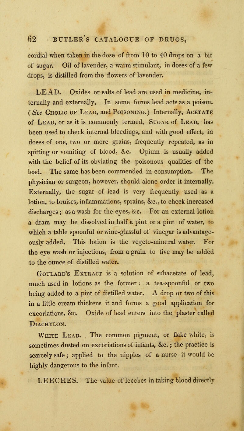 cordial when taken in the dose of from 10 to 40 drops on a bit of sugar. Oil of lavender, a warm stimulant, in doses of a few drops, is distilled from the flowers of lavender. LEAD. Oxides or salts of lead are used in medicine, in- ternally and externally. In some forms lead acts as a poison. (See Cholic of Lead, and Poisoning.) Internally, Acetate of Lead, or as it is commonly termed, Sugar of Lead, has been used to check internal bleedings, and with good effect, in doses of one, two or more grains, frequently repeated, as in spitting or vomiting of blood, &c. Opium is usually added with the belief of its obviating the poisonous qualities of the lead. The same has been commended in consumption. The physician or surgeon, however, should alone order it internally. Externally, the sugar of lead is very frequently used as a lotion, to bruises, inflammations, sprains, &c, to check increased discharges; as a wash for the eyes, &c. For an external lotion a dram may be dissolved in half a pint or a pint of water, to which a table spoonful or wine-glassful of vinegar is advantage- ously added. This lotion is the vegeto-mineral water. For the eye wash or injections, from a grain to five may be added to the ounce of distilled water. Goulard's Extract is a solution of suuacetate of lead, much used in lotions as the former: a tea-spoonful or two being added to a pint of distilled water. A drop or two of this in a little cream thickens it and forms a good application for excoriations, &c. Oxide of lead enters into the plaster called Diachylon. White Lead. , The common pigment, or flake white, is sometimes dusted on excoriations of infants, &c.; the practice is scarcely safe; applied to the nipples of a nurse it would be highly dangerous to the infant. LEECHES. The value of leeches in taking blood directly