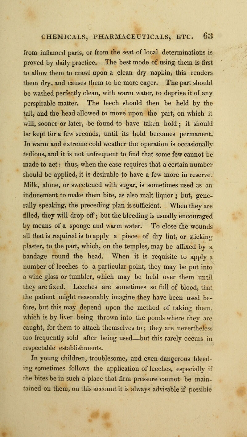 from inflamed parts, or from the seat of local determinations is proved by daily practice. The best mode of using them is first to allow them to crawl upon a clean dry napkin, this renders them dry, and causes them to be more eager. The part should be washed perfectly clean, with warm water, to deprive it of any perspirable matter. The leech should then be held by the tail, and the head allowed to move upon the part, on which it will, sooner or later, be found to have taken hold; it should be kept for a few seconds, until its hold becomes permanent. In warm and extreme cold weather the operation is occasionally tedious, and it is not unfrequent to find that some few cannot be made to act: thus, when the case requires that a certain number should be applied, it is desirable to have a few more in reserve. Milk, alone, or sweetened with sugar, is sometimes used as an inducement to make them bite, as also malt liquor ; but, gene- rally speaking, the preceding plan is sufficient. When they are filled, they will drop off; but the bleeding is usually encouraged by means of a sponge and warm water. To close the wounds all that is required is to apply a piece of dry lint, or sticking plaster, to the part, which, on the temples, may be affixed by a bandage round the head. When it is requisite to apply a number of leeches to a particular point, they may be put into a wine glass or tumbler, which may be held over them until they are fixed. Leeches are sometimes so full of blood, that the patient might reasonably imagine they have been used be- fore, but this may depend upon the method of taking them, which is by liver being thrown into the ponds where they are caught, for them to attach themselves to; they are nevertheless too frequently sold after being used—but this rarely occurs in respectable establishments. In young children, troublesome, and even dangerous bleed- ing sometimes follows the application of leeches, especially if the bites be in such a place that firm pressure cannot be main- tained on them, on this account it is always advisable if possible