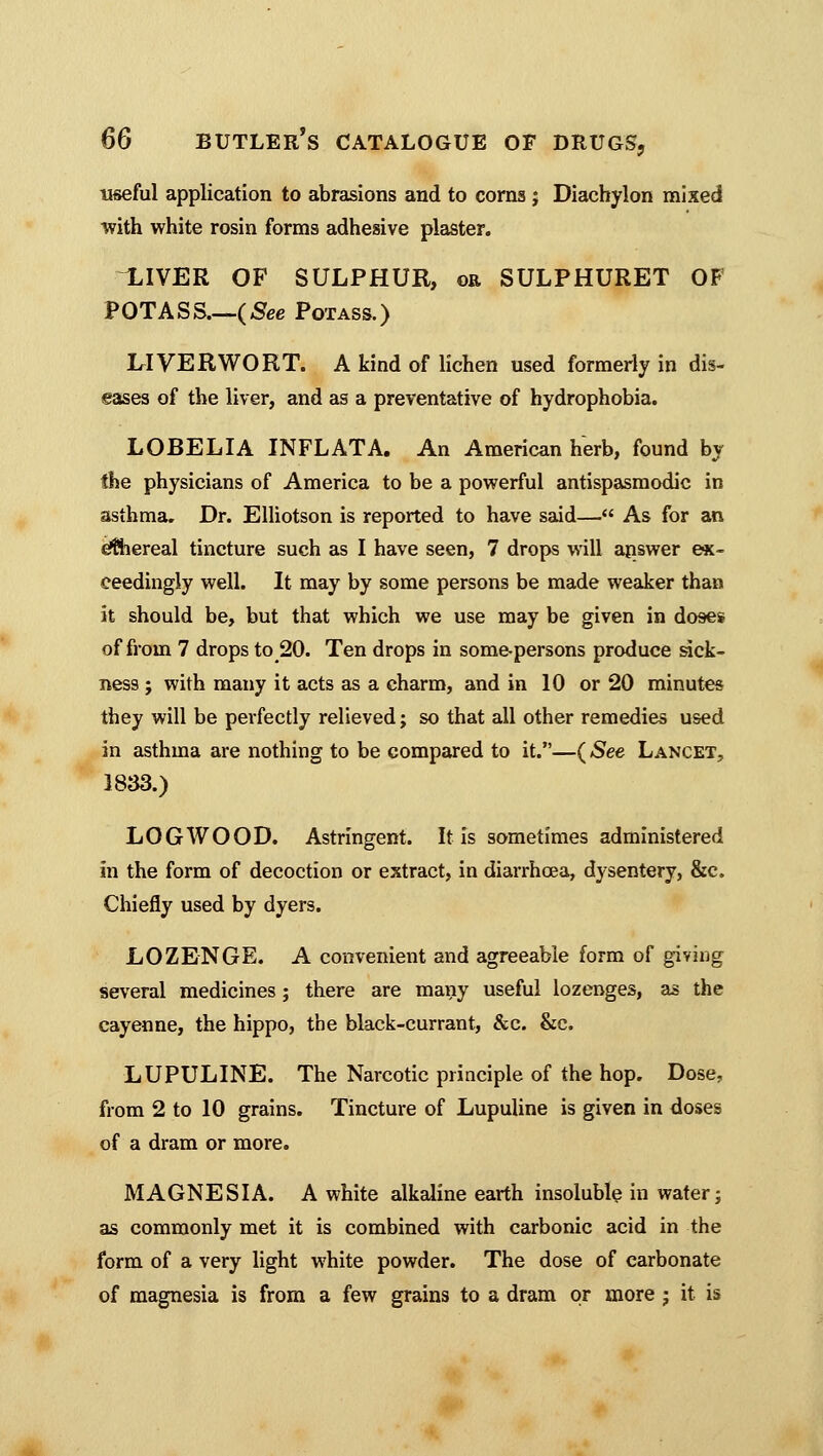 useful application to abrasions and to corns j Diachylon mixed with white rosin forms adhesive plaster. LIVER OF SULPHUR, oe SULPHURET OF POTASS.—(See Potass.) LIVERWORT. A kind of lichen used formerly in dis- eases of the liver, and as a preventative of hydrophobia. LOBELIA INFLATA. An American herb, found by the physicians of America to be a powerful antispasmodic in asthma. Dr. Elliotson is reported to have said— As for an ethereal tincture such as I have seen, 7 drops will answer ex- ceedingly well. It may by some persons be made weaker than it should be, but that which we use may be given in doses of from 7 drops to 20. Ten drops in some-persons produce sick- ness ; with many it acts as a charm, and in 10 or 20 minutes they will be perfectly relieved; so that all other remedies used in asthma are nothing to be compared to it.—( See Lancet, 1833.) LOGWOOD. Astringent. It is sometimes administered in the form of decoction or extract, in diarrhoea, dysentery, &c. Chiefly used by dyers. LOZENGE. A convenient and agreeable form of giving several medicines; there are many useful lozenges, as the cayenne, the hippo, the black-currant, &c. &c. LUPULINE. The Narcotic principle of the hop. Dose, from 2 to 10 grains. Tincture of Lupuline is given in doses of a dram or more. MAGNESIA. A white alkaline earth insoluble in water; as commonly met it is combined with carbonic acid in the form of a very light white powder. The dose of carbonate of magnesia is from a few grains to a dram or more ; it is