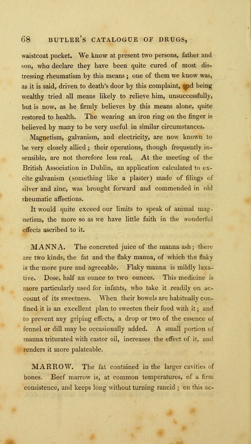 waistcoat pocket. We know at present two persons, father and son, who declare they have been quite cured of most dis- tressing rheumatism by this means; one of them we know was, as it is said, driven to death's door by this complaint, qpd being wealthy tried all means likely to relieve him, unsuccessfully, but is now, as he firmly believes by this means alone, quite restored to health. The wearing an iron ring on the finger is believed by many to be very useful in similar circumstances. Magnetism, galvanism, and electricity, are now known to be very closely allied ; their operations, though frequently in- sensible, are not therefore less real. At the meeting of the British Association in Dublin, an application calculated to ex- cite galvanism (something like a plaster) made of filings of silver and zinc, was brought forward and commended in old rheumatic affections. It would quite exceed our limits to speak of animal mag- netism, the more so as we have little faith in the wonderful effects ascribed to it. MANNA. The concreted juice of the manna ash; there are two kinds, the fat and the flaky manna, of which the flaky ig the more pure and agreeable. Flaky manna is mildly laxa- tive. Dose, half an ounce to two ounces. This medicine is more particularly used for infants, who take it readily on ac- count of its sweetness. When their bowels are habitually con- fined it is an excellent plan to sweeten their food with it; and to prevent any griping effects, a drop or two of the essence of fennel or dill may be occasionally added. A small portion of manna triturated with castor oil, increases the effect of it, and renders it more palateable. MARROW. The fat contained in the larger cavities of bones. Beef marrow is, at common temperatures, of a firm consistence, and keeps long without turning rancid ; on this ac-