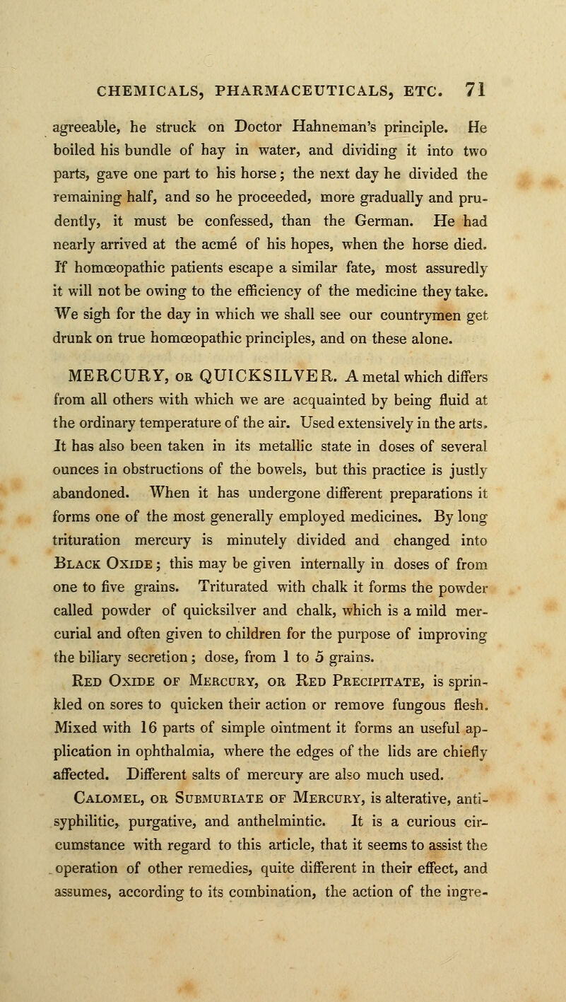 agreeable, he struck on Doctor Hahneman's principle. He boiled his bundle of hay in water, and dividing it into two parts, gave one part to his horse; the next day he divided the remaining half, and so he proceeded, more gradually and pru- dently, it must be confessed, than the German. He had nearly arrived at the acme of his hopes, when the horse died. If homoeopathic patients escape a similar fate, most assuredly it will not be owing to the efficiency of the medicine they take. We sigh for the day in which we shall see our countrymen get drunk on true homoeopathic principles, and on these alone. MERCURY, or QUICKSILVER. A metal which differs from all others with which we are acquainted by being fluid at the ordinary temperature of the air. Used extensively in the arts. It has also been taken in its metallic state in doses of several ounces in obstructions of the bowels, but this practice is justly abandoned. When it has undergone different preparations it forms one of the most generally employed medicines. By long trituration mercury is minutely divided and changed into Black Oxide ; this may be given internally in doses of from one to five grains. Triturated with chalk it forms the powder called powder of quicksilver and chalk, which is a mild mer- curial and often given to children for the purpose of improving the biliary secretion; dose, from 1 to 5 grains. Red Oxide of Mercury, or Red Precipitate, is sprin- kled on sores to quicken their action or remove fungous flesh. Mixed with 16 parts of simple ointment it forms an useful ap- plication in ophthalmia, where the edges of the lids are chiefly affected. Different salts of mercury are also much used. Calomel, or Submuriate of Mercury, is alterative, anti- syphilitic, purgative, and anthelmintic. It is a curious cir- cumstance with regard to this article, that it seems to assist the operation of other remedies, quite different in their effect, and assumes, according to its combination, the action of the ingre-