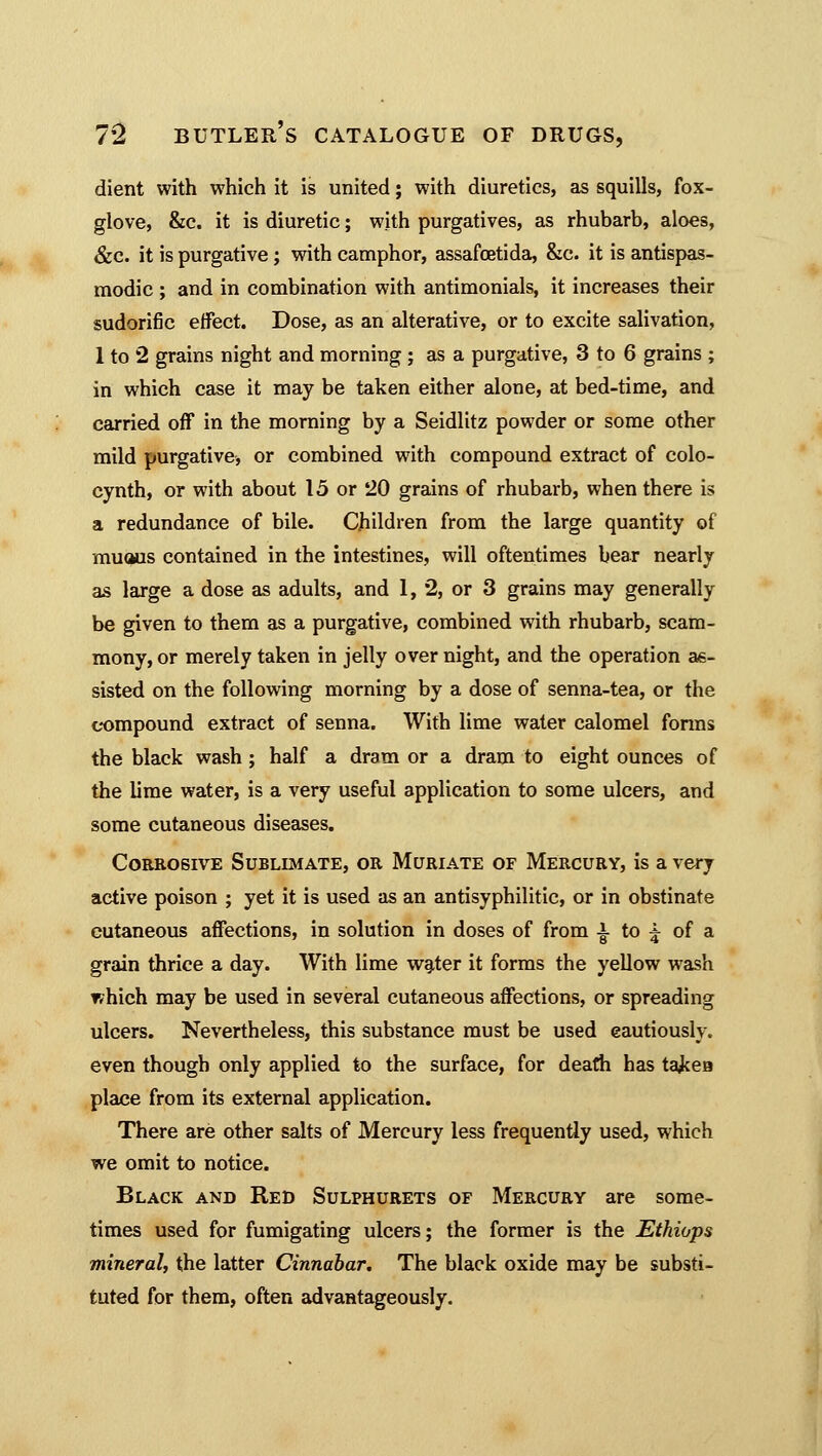 dient with which it is united; with diuretics, as squills, fox- glove, &c. it is diuretic; with purgatives, as rhubarb, aloes, &c. it is purgative; with camphor, assafcetida, &c. it is antispas- modic ; and in combination with antimonials, it increases their sudorific effect. Dose, as an alterative, or to excite salivation, 1 to 2 grains night and morning ; as a purgative, 3 to 6 grains ; in which case it may be taken either alone, at bed-time, and carried off in the morning by a Seidlitz powder or some other mild purgative, or combined with compound extract of colo- cynth, or with about 15 or 20 grains of rhubarb, when there is a redundance of bile. Children from the large quantity of muous contained in the intestines, will oftentimes bear nearly as large a dose as adults, and 1, 2, or 3 grains may generally be given to them as a purgative, combined with rhubarb, scam- mony, or merely taken in jelly over night, and the operation as- sisted on the following morning by a dose of senna-tea, or the compound extract of senna. With lime water calomel fonns the black wash ; half a dram or a dram to eight ounces of the lime water, is a very useful application to some ulcers, and some cutaneous diseases. Corrosive Sublimate, or Muriate of Mercury, is a very active poison ; yet it is used as an antisyphilitic, or in obstinate cutaneous affections, in solution in doses of from a to ^ of a grain thrice a day. With lime water it forms the yellow wash which may be used in several cutaneous affections, or spreading ulcers. Nevertheless, this substance must be used cautiously, even though only applied to the surface, for death has takea place from its external application. There are other salts of Mercury less frequently used, which we omit to notice. Black and Red Sulphurets of Mercury are some- times used for fumigating ulcers; the former is the Ethiops mineral, the latter Cinnabar. The black oxide may be substi- tuted for them, often advantageously.