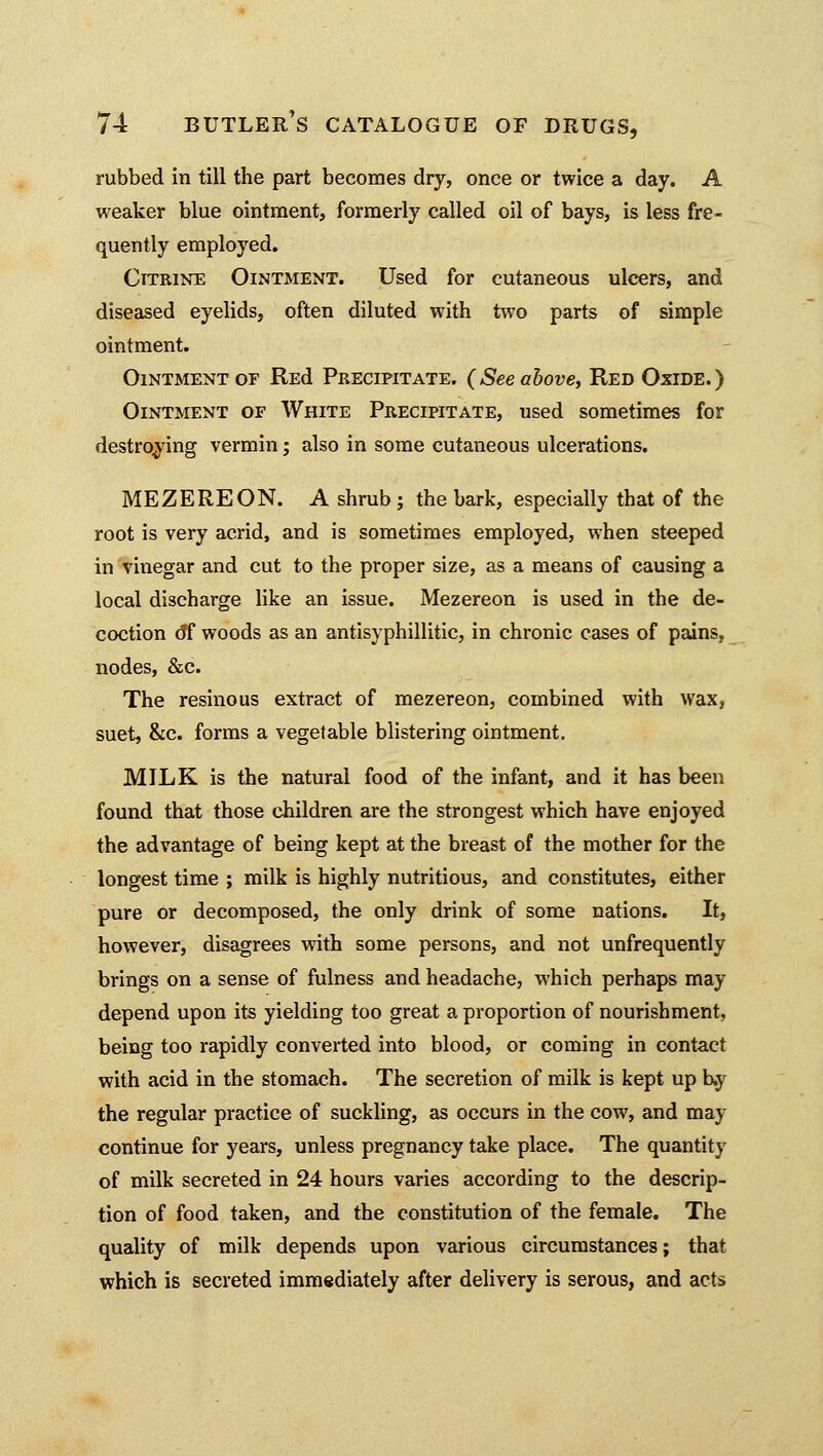 rubbed in till the part becomes dry, once or twice a day. A weaker blue ointment, formerly called oil of bays, is less fre- quently employed. Citrine Ointment. Used for cutaneous ulcers, and diseased eyelids, often diluted with two parts of simple ointment. Ointment of REd Precipitate. (See above, Red Oxide.) Ointment of White Precipitate, used sometimes for destroying vermin; also in some cutaneous ulcerations. MEZEREON. A shrub; the bark, especially that of the root is very acrid, and is sometimes employed, when steeped in vinegar and cut to the proper size, as a means of causing a local discharge like an issue. Mezereon is used in the de- coction 6*f woods as an antisyphillitic, in chronic cases of pains, nodes, &c. The resinous extract of mezereon, combined with wax, suet, &c. forms a vegetable blistering ointment. MILK is the natural food of the infant, and it has been found that those children are the strongest which have enjoyed the advantage of being kept at the breast of the mother for the longest time ; milk is highly nutritious, and constitutes, either pure or decomposed, the only drink of some nations. It, however, disagrees with some persons, and not unfrequently brings on a sense of fulness and headache, which perhaps may depend upon its yielding too great a proportion of nourishment, being too rapidly converted into blood, or coming in contact with acid in the stomach. The secretion of milk is kept up b.y the regular practice of suckling, as occurs in the cow, and may continue for years, unless pregnancy take place. The quantity of milk secreted in 24 hours varies according to the descrip- tion of food taken, and the constitution of the female. The quality of milk depends upon various circumstances; that which is secreted immediately after delivery is serous, and acts