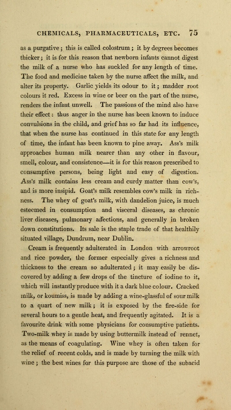 as a purgative; this is called colostrum ; it by degrees becomes thicker; it is for this reason that newborn infants cannot digest the milk of a nurse who has suckled for any length of time. The food and medicine taken by the nurse affect the milk, and alter its property. Garlic yields its odour to it; madder root colours it red. Excess in wine or beer on the part of the nurse, renders the infant unwell. The passions of the mind also have their effect; thus anger in the nurse has been known to induce convulsions in the child, and grief has so far had its influence, that when the nurse has continued in this state for any length of time, the infant has been known to pine away. Ass's milk approaches human milk nearer than any other in flavour, smell, colour, and consistence—it is for this reason prescribed to consumptive persons, being light and easy of digestion. Ass's milk contains less cream and curdy matter than cow's, and is more insipid. Goat's milk resembles cow's milk in rich- ness. The whey of goat's milk, with dandelion juice, is much esteemed in consumption and visceral diseases, as chronic liver diseases, pulmonary aifections, and generally in broken down constitutions. Its sale is the staple trade of that healthily situated village, Dundrum, near Dublin. Cream is frequently adulterated in London with arrowroot and rice powder, the former especially gives a richness and thickness to the cream so adulterated; it may easily be dis- covered by adding a few drops of the tincture of iodine to it, which will instantly produce with it a dark blue colour. Cracked milk, or koumiss, is made by adding a wine-glassful of sour milk to a quart of new milk; it is exposed by the fire-side for several hours to a gentle heat, and frequently agitated. It is a favourite drink with some physicians for consumptive patients. Two-milk whey is made by using buttermilk instead of rennet, as the means of coagulating. Wine whey is often taken for the relief of recent colds, and is made by turning the milk with wine ; the best wines for this purpose are those of the subacid